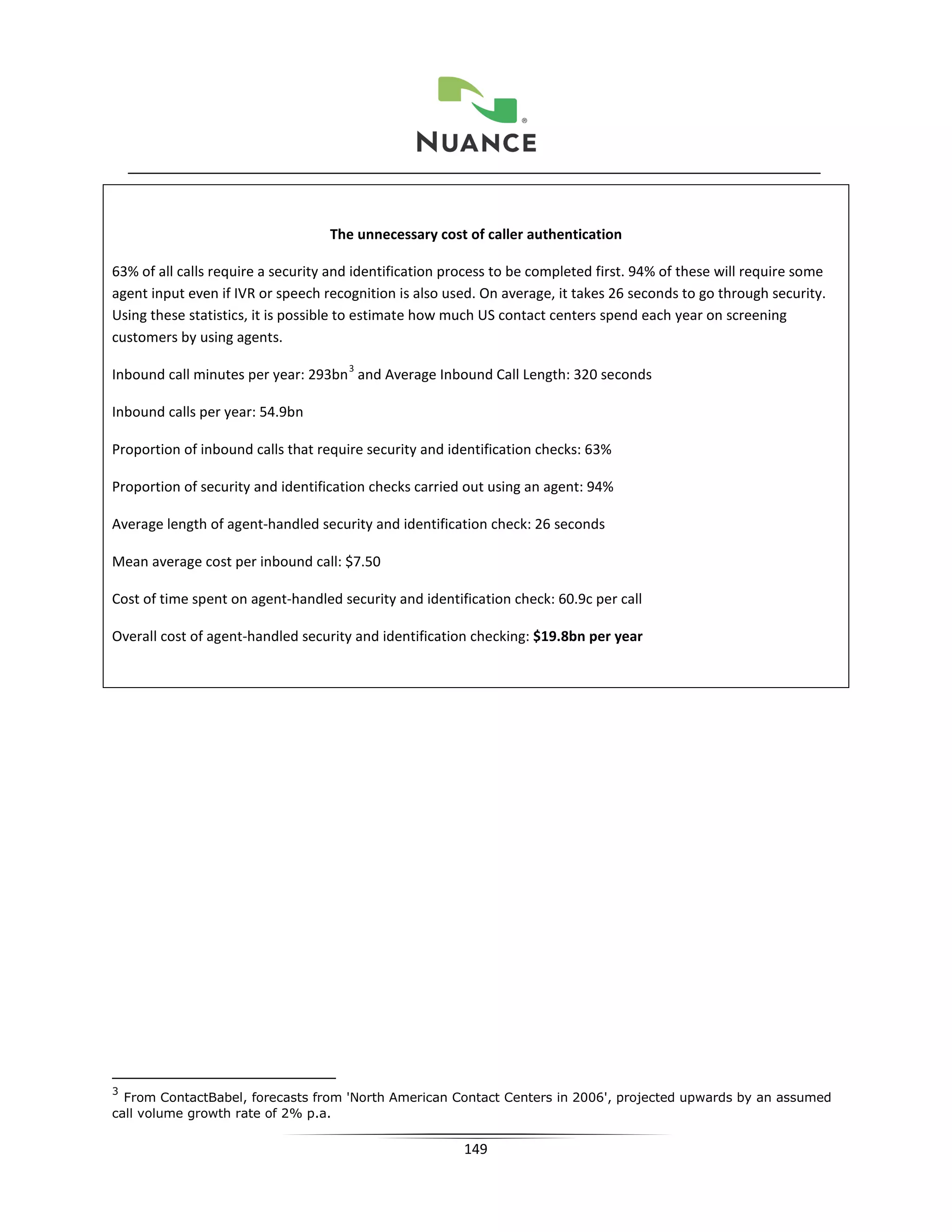 The unnecessary cost of caller authentication

63% of all calls require a security and identification process to be completed first. 94% of these will require some
agent input even if IVR or speech recognition is also used. On average, it takes 26 seconds to go through security.
Using these statistics, it is possible to estimate how much US contact centers spend each year on screening
customers by using agents.
                                      3
Inbound call minutes per year: 293bn and Average Inbound Call Length: 320 seconds

Inbound calls per year: 54.9bn

Proportion of inbound calls that require security and identification checks: 63%

Proportion of security and identification checks carried out using an agent: 94%

Average length of agent-handled security and identification check: 26 seconds

Mean average cost per inbound call: $7.50

Cost of time spent on agent-handled security and identification check: 60.9c per call

Overall cost of agent-handled security and identification checking: $19.8bn per year




3
  From ContactBabel, forecasts from 'North American Contact Centers in 2006', projected upwards by an assumed
call volume growth rate of 2% p.a.

                                                         149
 