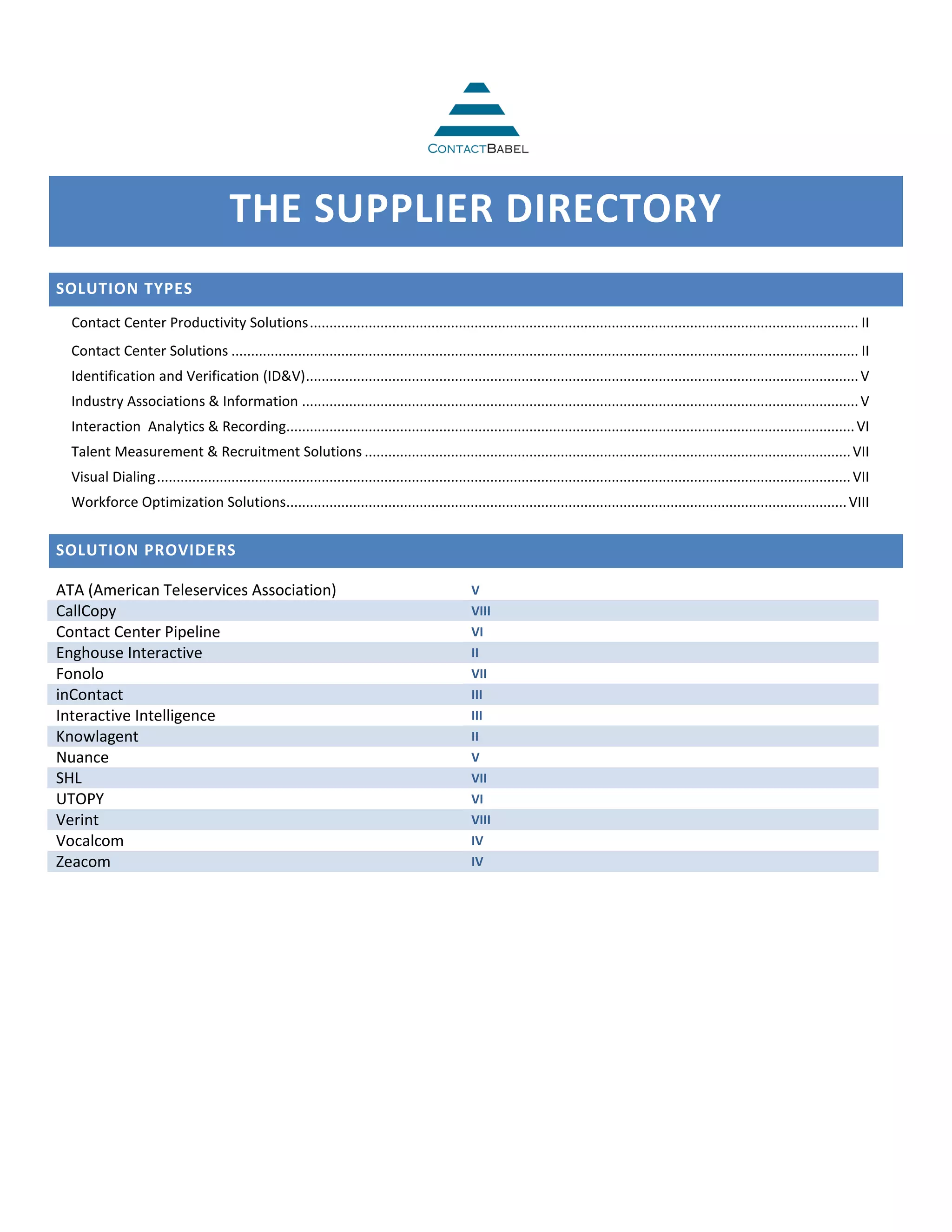 THE SUPPLIER DIRECTORY
SOLUTION TYPES
  Contact Center Productivity Solutions ............................................................................................................................................ II
  Contact Center Solutions ................................................................................................................................................................ II
  Identification and Verification (ID&V) ............................................................................................................................................. V
  Industry Associations & Information .............................................................................................................................................. V
  Interaction Analytics & Recording................................................................................................................................................. VI
  Talent Measurement & Recruitment Solutions ............................................................................................................................ VII
  Visual Dialing ................................................................................................................................................................................. VII
  Workforce Optimization Solutions............................................................................................................................................... VIII


SOLUTION PROVIDERS

ATA (American Teleservices Association)                                                             V
CallCopy                                                                                            VIII
Contact Center Pipeline                                                                             VI
Enghouse Interactive                                                                                II
Fonolo                                                                                              VII
inContact                                                                                           III
Interactive Intelligence                                                                            III
Knowlagent                                                                                          II
Nuance                                                                                              V
SHL                                                                                                 VII
UTOPY                                                                                               VI
Verint                                                                                              VIII
Vocalcom                                                                                            IV
Zeacom                                                                                              IV
 