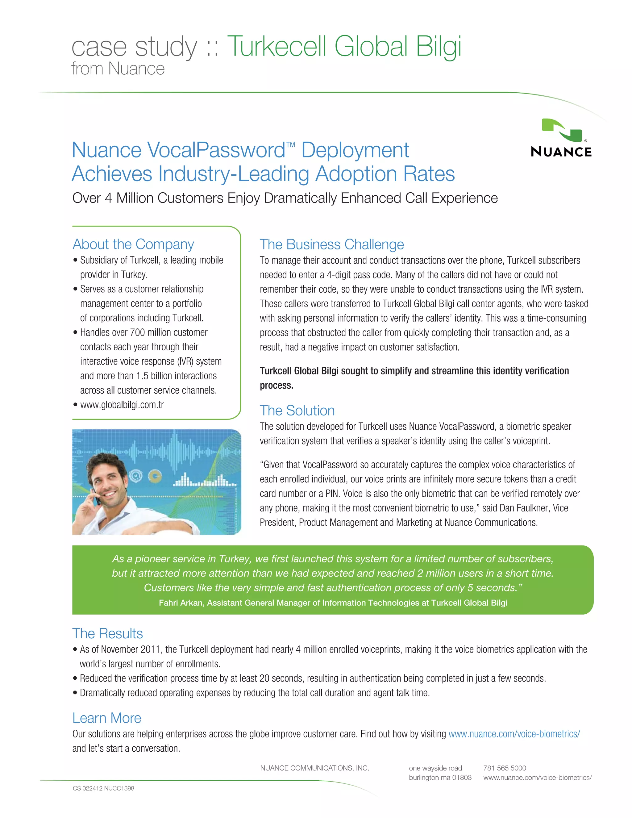 case study :: Turkecell Global Bilgi
  from Nuance



  Nuance VocalPassword™ Deployment
  Achieves Industry-Leading Adoption Rates
  Over 4 Million Customers Enjoy Dramatically Enhanced Call Experience


  About the Company                                         The Business Challenge
  • Subsidiary of Turkcell, a leading mobile                To manage their account and conduct transactions over the phone, Turkcell subscribers
    provider in Turkey.                                     needed to enter a 4-digit pass code. Many of the callers did not have or could not
  • Serves as a customer relationship                       remember their code, so they were unable to conduct transactions using the IVR system.
    management center to a portfolio                        These callers were transferred to Turkcell Global Bilgi call center agents, who were tasked
    of corporations including Turkcell.                     with asking personal information to verify the callers’ identity. This was a time-consuming
  • Handles over 700 million customer                       process that obstructed the caller from quickly completing their transaction and, as a
    contacts each year through their                        result, had a negative impact on customer satisfaction.
    interactive voice response (IVR) system
    and more than 1.5 billion interactions                  Turkcell Global Bilgi sought to simplify and streamline this identity verification
    across all customer service channels.                   process.
  • www.globalbilgi.com.tr
                                                            The Solution
                                                            The solution developed for Turkcell uses Nuance VocalPassword, a biometric speaker
                                                            verification system that verifies a speaker’s identity using the caller’s voiceprint.

                                                            “Given that VocalPassword so accurately captures the complex voice characteristics of
                                                            each enrolled individual, our voice prints are infinitely more secure tokens than a credit
                                                            card number or a PIN. Voice is also the only biometric that can be verified remotely over
                                                            any phone, making it the most convenient biometric to use,” said Dan Faulkner, Vice
                                                            President, Product Management and Marketing at Nuance Communications.


             As a pioneer service in Turkey, we first launched this system for a limited number of subscribers,
             but it attracted more attention than we had expected and reached 2 million users in a short time.
                     Customers like the very simple and fast authentication process of only 5 seconds.”
                             Fahri Arkan, Assistant General Manager of Information Technologies at Turkcell Global Bilgi


  The Results
  • As of November 2011, the Turkcell deployment had nearly 4 million enrolled voiceprints, making it the voice biometrics application with the
    world’s largest number of enrollments.
  • Reduced the verification process time by at least 20 seconds, resulting in authentication being completed in just a few seconds.
  • Dramatically reduced operating expenses by reducing the total call duration and agent talk time.

  Learn More
  Our solutions are helping enterprises across the globe improve customer care. Find out how by visiting www.nuance.com/voice-biometrics/
  and let’s start a conversation.
NUANCE COMMUNIC   AT IONS, INC.       one wayside ro ad       781 565 5000
                                      burlington ma 01803   NUANCE COMMUNICATIONS, INC.
                                                              nuance.com                             one wayside road      781 565 5000
                                                                                                     burlington ma 01803   www.nuance.com/voice-biometrics/
  CS 022412 NUCC1398
 
