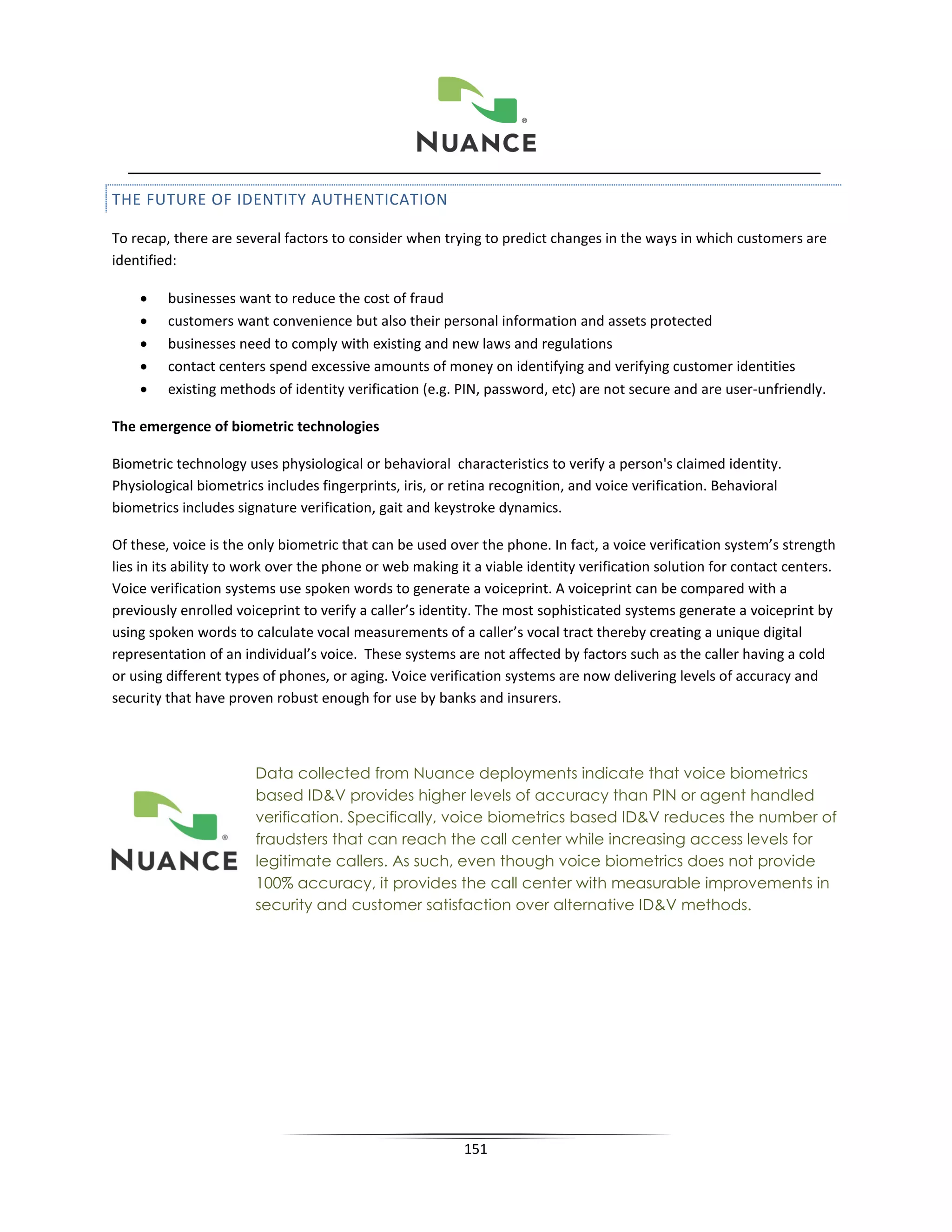 THE FUTURE OF IDENTITY AUTHENTICATION

To recap, there are several factors to consider when trying to predict changes in the ways in which customers are
identified:

    •    businesses want to reduce the cost of fraud
    •    customers want convenience but also their personal information and assets protected
    •    businesses need to comply with existing and new laws and regulations
    •    contact centers spend excessive amounts of money on identifying and verifying customer identities
    •    existing methods of identity verification (e.g. PIN, password, etc) are not secure and are user-unfriendly.

The emergence of biometric technologies

Biometric technology uses physiological or behavioral characteristics to verify a person's claimed identity.
Physiological biometrics includes fingerprints, iris, or retina recognition, and voice verification. Behavioral
biometrics includes signature verification, gait and keystroke dynamics.

Of these, voice is the only biometric that can be used over the phone. In fact, a voice verification system’s strength
lies in its ability to work over the phone or web making it a viable identity verification solution for contact centers.
Voice verification systems use spoken words to generate a voiceprint. A voiceprint can be compared with a
previously enrolled voiceprint to verify a caller’s identity. The most sophisticated systems generate a voiceprint by
using spoken words to calculate vocal measurements of a caller’s vocal tract thereby creating a unique digital
representation of an individual’s voice. These systems are not affected by factors such as the caller having a cold
or using different types of phones, or aging. Voice verification systems are now delivering levels of accuracy and
security that have proven robust enough for use by banks and insurers.



                       Data collected from Nuance deployments indicate that voice biometrics
                       based ID&V provides higher levels of accuracy than PIN or agent handled
                       verification. Specifically, voice biometrics based ID&V reduces the number of
                       fraudsters that can reach the call center while increasing access levels for
                       legitimate callers. As such, even though voice biometrics does not provide
                       100% accuracy, it provides the call center with measurable improvements in
                       security and customer satisfaction over alternative ID&V methods.




                                                          151
 
