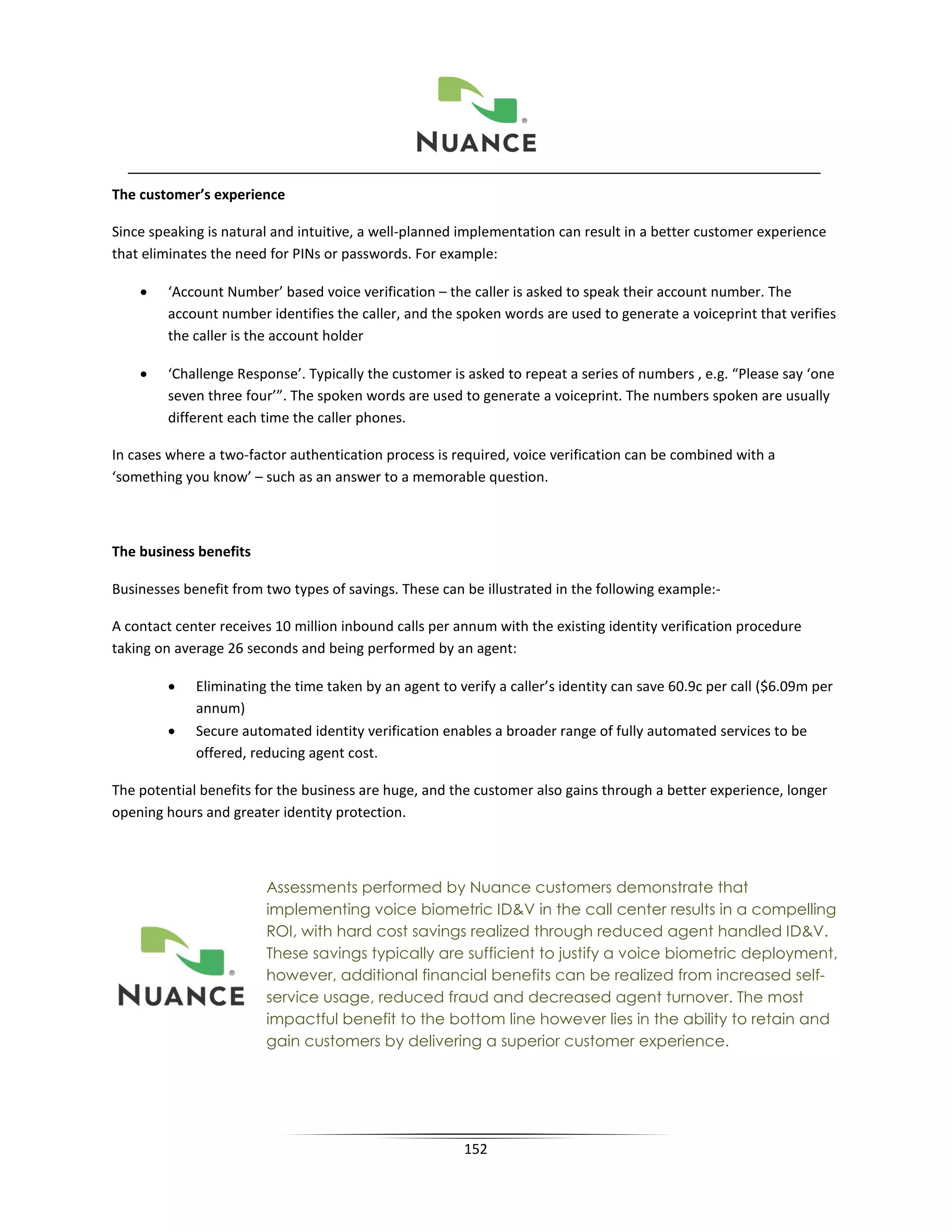 The customer’s experience

Since speaking is natural and intuitive, a well-planned implementation can result in a better customer experience
that eliminates the need for PINs or passwords. For example:

    •   ‘Account Number’ based voice verification – the caller is asked to speak their account number. The
        account number identifies the caller, and the spoken words are used to generate a voiceprint that verifies
        the caller is the account holder

    •   ‘Challenge Response’. Typically the customer is asked to repeat a series of numbers , e.g. “Please say ‘one
        seven three four’”. The spoken words are used to generate a voiceprint. The numbers spoken are usually
        different each time the caller phones.

In cases where a two-factor authentication process is required, voice verification can be combined with a
‘something you know’ – such as an answer to a memorable question.



The business benefits

Businesses benefit from two types of savings. These can be illustrated in the following example:-

A contact center receives 10 million inbound calls per annum with the existing identity verification procedure
taking on average 26 seconds and being performed by an agent:

        •    Eliminating the time taken by an agent to verify a caller’s identity can save 60.9c per call ($6.09m per
             annum)
        •    Secure automated identity verification enables a broader range of fully automated services to be
             offered, reducing agent cost.

The potential benefits for the business are huge, and the customer also gains through a better experience, longer
opening hours and greater identity protection.



                        Assessments performed by Nuance customers demonstrate that
                        implementing voice biometric ID&V in the call center results in a compelling
                        ROI, with hard cost savings realized through reduced agent handled ID&V.
                        These savings typically are sufficient to justify a voice biometric deployment,
                        however, additional financial benefits can be realized from increased self-
                        service usage, reduced fraud and decreased agent turnover. The most
                        impactful benefit to the bottom line however lies in the ability to retain and
                        gain customers by delivering a superior customer experience.




                                                        152
 