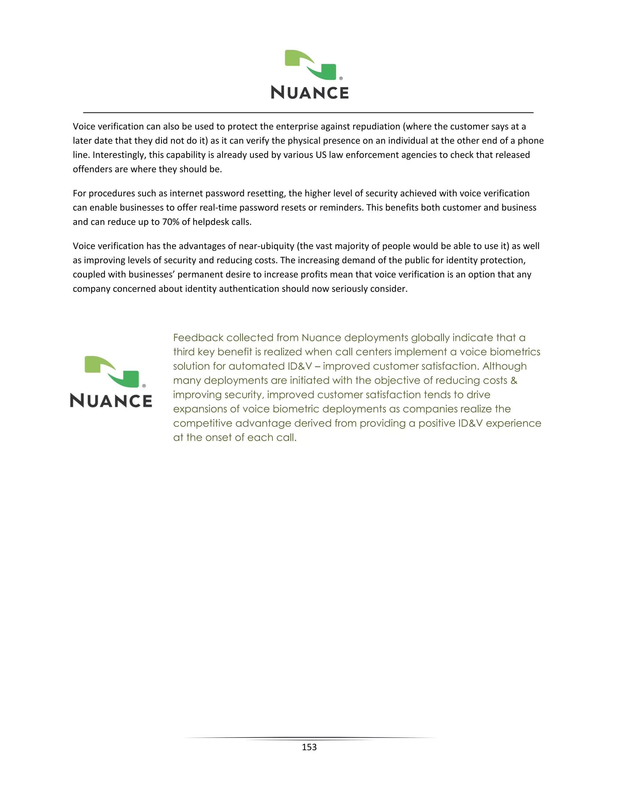 Voice verification can also be used to protect the enterprise against repudiation (where the customer says at a
later date that they did not do it) as it can verify the physical presence on an individual at the other end of a phone
line. Interestingly, this capability is already used by various US law enforcement agencies to check that released
offenders are where they should be.

For procedures such as internet password resetting, the higher level of security achieved with voice verification
can enable businesses to offer real-time password resets or reminders. This benefits both customer and business
and can reduce up to 70% of helpdesk calls.

Voice verification has the advantages of near-ubiquity (the vast majority of people would be able to use it) as well
as improving levels of security and reducing costs. The increasing demand of the public for identity protection,
coupled with businesses’ permanent desire to increase profits mean that voice verification is an option that any
company concerned about identity authentication should now seriously consider.



                         Feedback collected from Nuance deployments globally indicate that a
                         third key benefit is realized when call centers implement a voice biometrics
                         solution for automated ID&V – improved customer satisfaction. Although
                         many deployments are initiated with the objective of reducing costs &
                         improving security, improved customer satisfaction tends to drive
                         expansions of voice biometric deployments as companies realize the
                         competitive advantage derived from providing a positive ID&V experience
                         at the onset of each call.




                                                         153
 