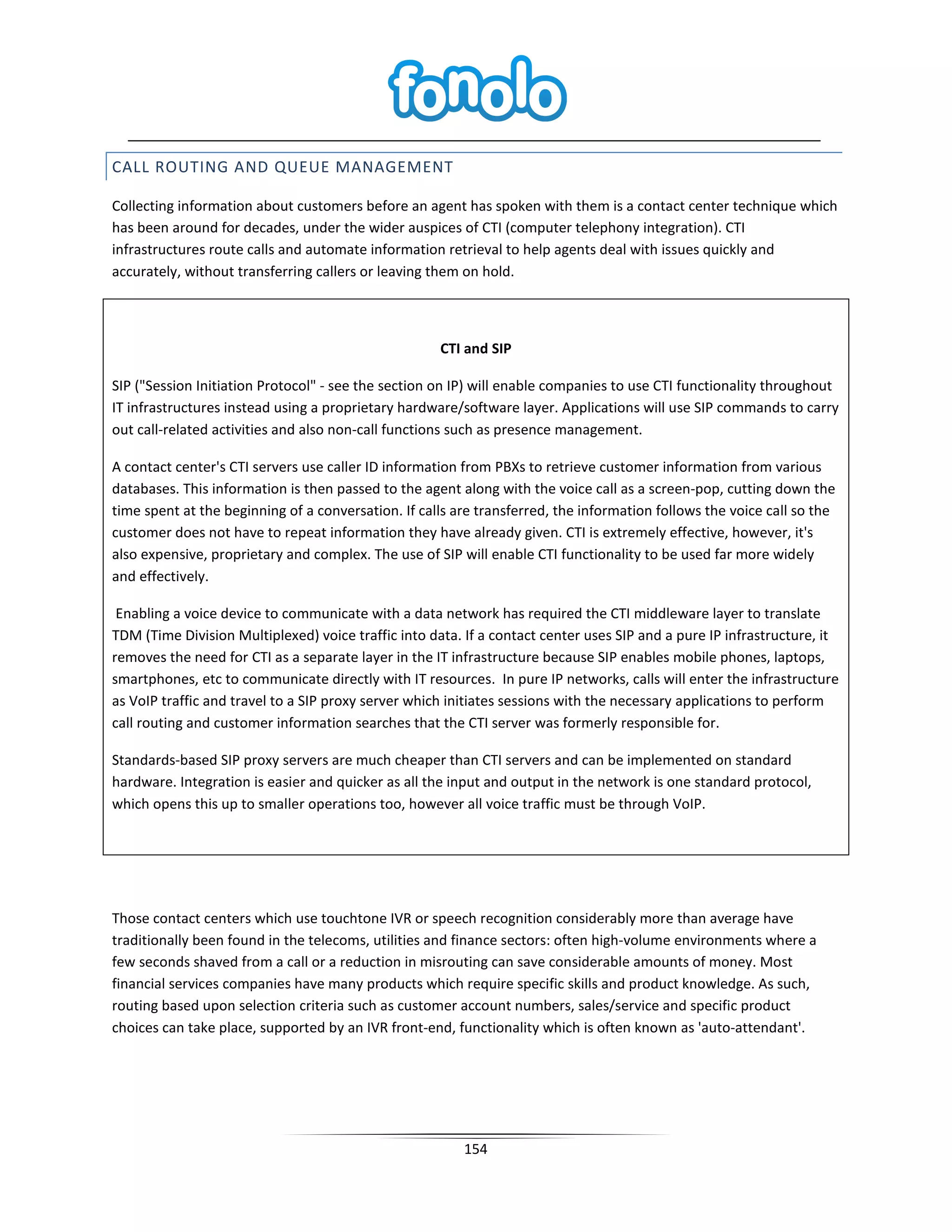 CALL ROUTING AND QUEUE MANAGEMENT

Collecting information about customers before an agent has spoken with them is a contact center technique which
has been around for decades, under the wider auspices of CTI (computer telephony integration). CTI
infrastructures route calls and automate information retrieval to help agents deal with issues quickly and
accurately, without transferring callers or leaving them on hold.



                                                     CTI and SIP

SIP ("Session Initiation Protocol" - see the section on IP) will enable companies to use CTI functionality throughout
IT infrastructures instead using a proprietary hardware/software layer. Applications will use SIP commands to carry
out call-related activities and also non-call functions such as presence management.

A contact center's CTI servers use caller ID information from PBXs to retrieve customer information from various
databases. This information is then passed to the agent along with the voice call as a screen-pop, cutting down the
time spent at the beginning of a conversation. If calls are transferred, the information follows the voice call so the
customer does not have to repeat information they have already given. CTI is extremely effective, however, it's
also expensive, proprietary and complex. The use of SIP will enable CTI functionality to be used far more widely
and effectively.

 Enabling a voice device to communicate with a data network has required the CTI middleware layer to translate
TDM (Time Division Multiplexed) voice traffic into data. If a contact center uses SIP and a pure IP infrastructure, it
removes the need for CTI as a separate layer in the IT infrastructure because SIP enables mobile phones, laptops,
smartphones, etc to communicate directly with IT resources. In pure IP networks, calls will enter the infrastructure
as VoIP traffic and travel to a SIP proxy server which initiates sessions with the necessary applications to perform
call routing and customer information searches that the CTI server was formerly responsible for.

Standards-based SIP proxy servers are much cheaper than CTI servers and can be implemented on standard
hardware. Integration is easier and quicker as all the input and output in the network is one standard protocol,
which opens this up to smaller operations too, however all voice traffic must be through VoIP.




Those contact centers which use touchtone IVR or speech recognition considerably more than average have
traditionally been found in the telecoms, utilities and finance sectors: often high-volume environments where a
few seconds shaved from a call or a reduction in misrouting can save considerable amounts of money. Most
financial services companies have many products which require specific skills and product knowledge. As such,
routing based upon selection criteria such as customer account numbers, sales/service and specific product
choices can take place, supported by an IVR front-end, functionality which is often known as 'auto-attendant'.




                                                         154
 