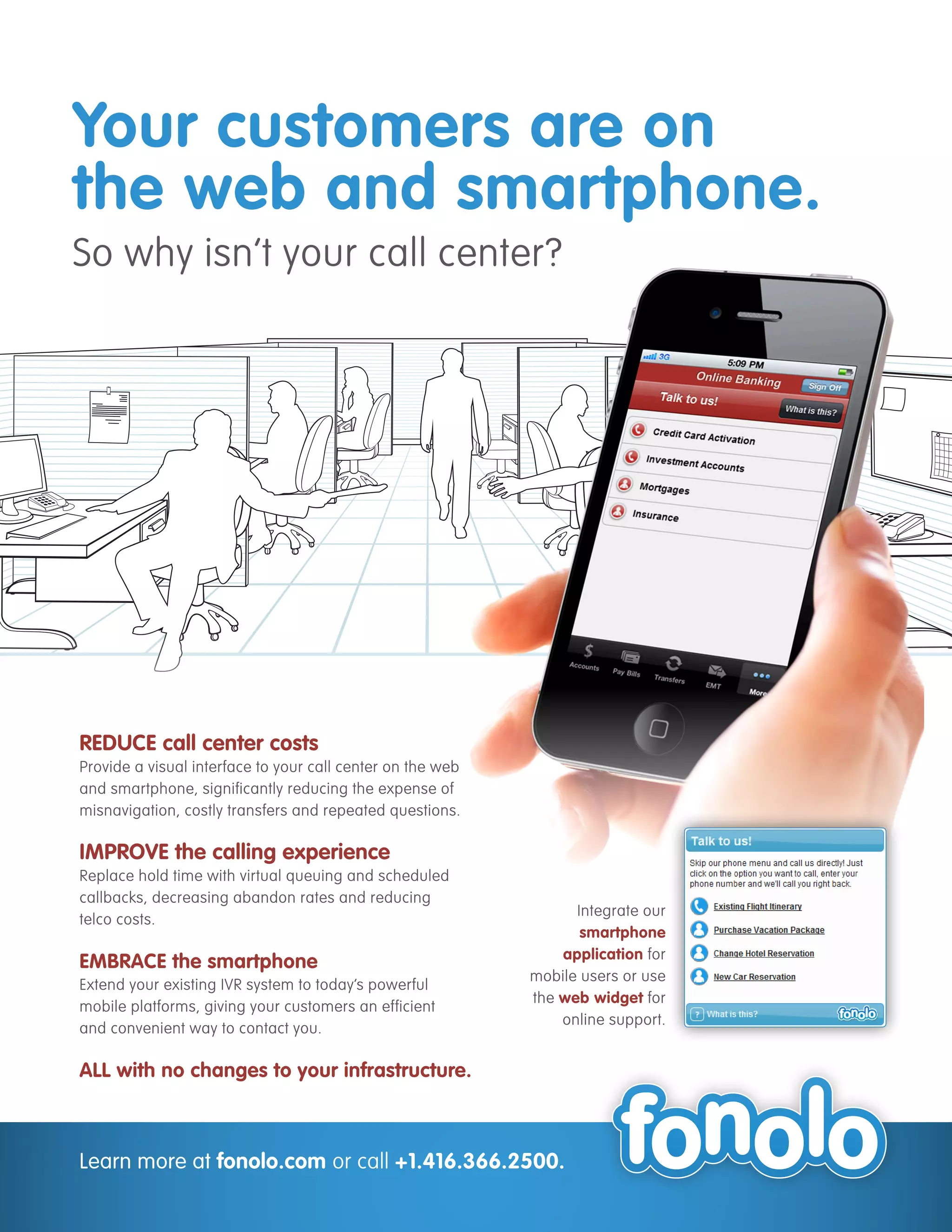 Your customers are on
the web and smartphone.
So why isn’t your call center?




REDUCE call center costs
Provide a visual interface to your call center on the web
and smartphone, significantly reducing the expense of
misnavigation, costly transfers and repeated questions.

IMPROVE the calling experience
Replace hold time with virtual queuing and scheduled
callbacks, decreasing abandon rates and reducing
                                                                  Integrate our
telco costs.
                                                                   smartphone
                                                                application for
EMBRACE the smartphone
                                                            mobile users or use
Extend your existing IVR system to today’s powerful
                                                            the web widget for
mobile platforms, giving your customers an efficient
                                                                online support.
and convenient way to contact you.

ALL with no changes to your infrastructure.



Learn more at fonolo.com or call +1.416.366.2500.
 