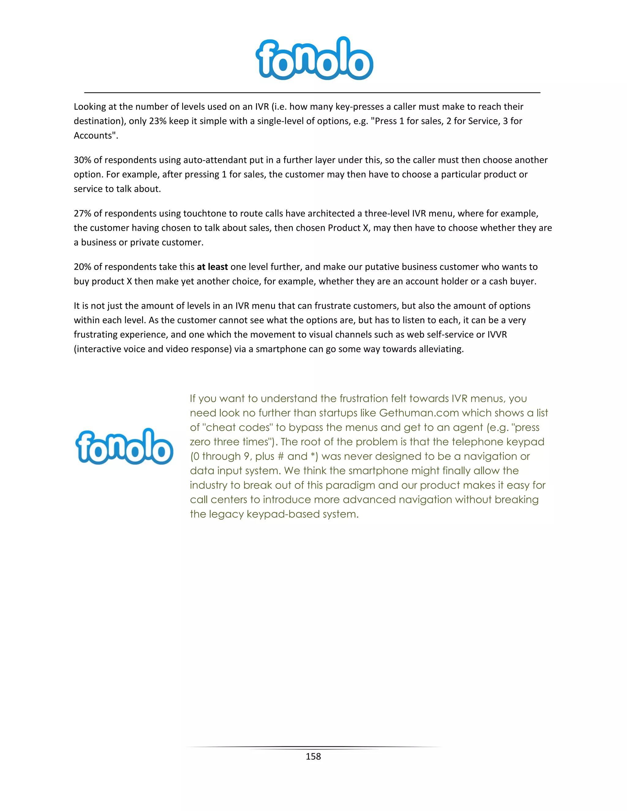 Looking at the number of levels used on an IVR (i.e. how many key-presses a caller must make to reach their
destination), only 23% keep it simple with a single-level of options, e.g. "Press 1 for sales, 2 for Service, 3 for
Accounts".

30% of respondents using auto-attendant put in a further layer under this, so the caller must then choose another
option. For example, after pressing 1 for sales, the customer may then have to choose a particular product or
service to talk about.

27% of respondents using touchtone to route calls have architected a three-level IVR menu, where for example,
the customer having chosen to talk about sales, then chosen Product X, may then have to choose whether they are
a business or private customer.

20% of respondents take this at least one level further, and make our putative business customer who wants to
buy product X then make yet another choice, for example, whether they are an account holder or a cash buyer.

It is not just the amount of levels in an IVR menu that can frustrate customers, but also the amount of options
within each level. As the customer cannot see what the options are, but has to listen to each, it can be a very
frustrating experience, and one which the movement to visual channels such as web self-service or IVVR
(interactive voice and video response) via a smartphone can go some way towards alleviating.



                             If you want to understand the frustration felt towards IVR menus, you
                             need look no further than startups like Gethuman.com which shows a list
                             of "cheat codes" to bypass the menus and get to an agent (e.g. "press
                             zero three times"). The root of the problem is that the telephone keypad
                             (0 through 9, plus # and *) was never designed to be a navigation or
                             data input system. We think the smartphone might finally allow the
                             industry to break out of this paradigm and our product makes it easy for
                             call centers to introduce more advanced navigation without breaking
                             the legacy keypad-based system.




                                                           158
 