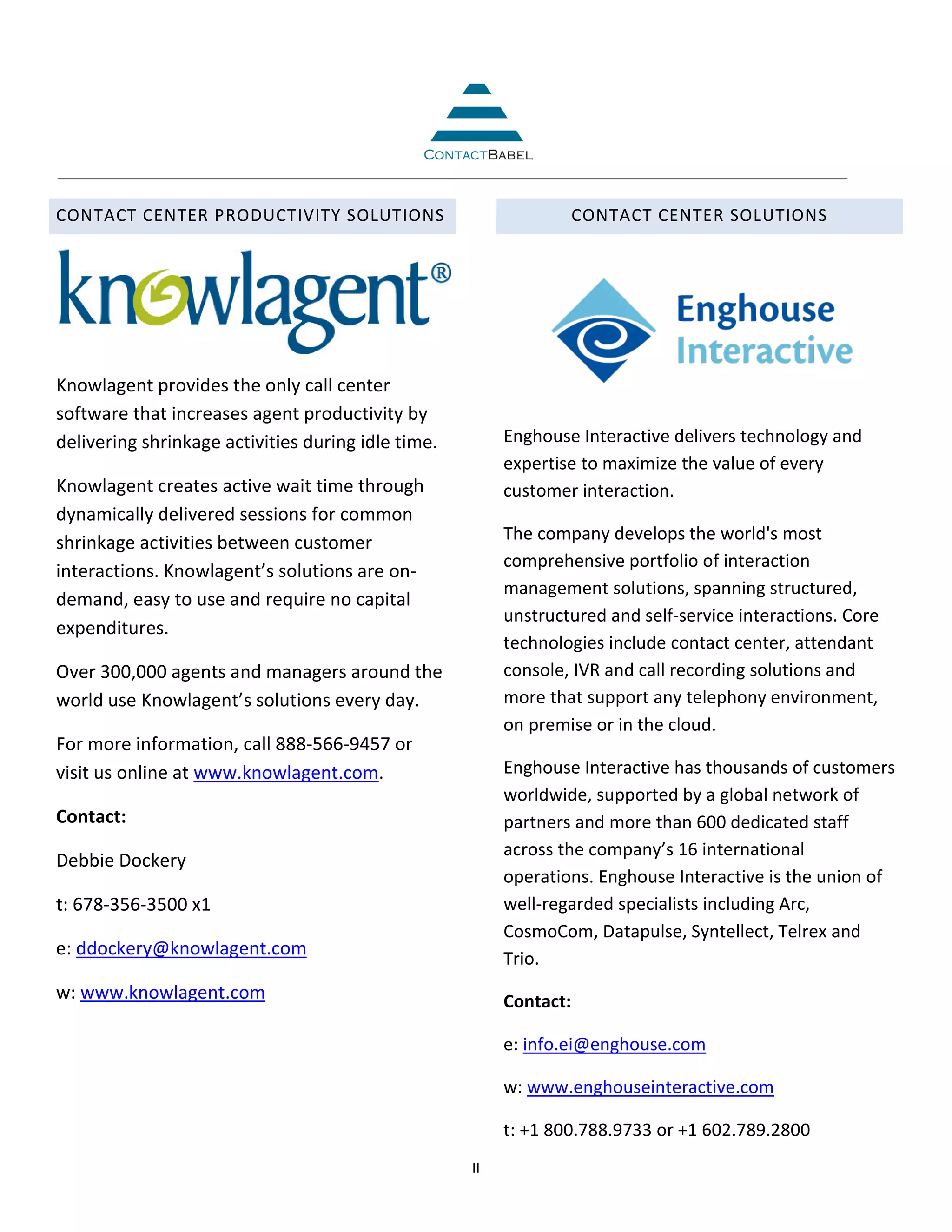 CONTACT CENTER PRODUCTIVITY SOLUTIONS                               CONTACT CENTER SOLUTIONS




Knowlagent provides the only call center
software that increases agent productivity by
delivering shrinkage activities during idle time.        Enghouse Interactive delivers technology and
                                                         expertise to maximize the value of every
Knowlagent creates active wait time through              customer interaction.
dynamically delivered sessions for common
shrinkage activities between customer                    The company develops the world's most
                                                         comprehensive portfolio of interaction
interactions. Knowlagent’s solutions are on-
                                                         management solutions, spanning structured,
demand, easy to use and require no capital
                                                         unstructured and self-service interactions. Core
expenditures.
                                                         technologies include contact center, attendant
Over 300,000 agents and managers around the              console, IVR and call recording solutions and
world use Knowlagent’s solutions every day.              more that support any telephony environment,
                                                         on premise or in the cloud.
For more information, call 888-566-9457 or
visit us online at www.knowlagent.com.                   Enghouse Interactive has thousands of customers
                                                         worldwide, supported by a global network of
Contact:                                                 partners and more than 600 dedicated staff
                                                         across the company’s 16 international
Debbie Dockery
                                                         operations. Enghouse Interactive is the union of
t: 678-356-3500 x1                                       well-regarded specialists including Arc,
                                                         CosmoCom, Datapulse, Syntellect, Telrex and
e: ddockery@knowlagent.com
                                                         Trio.
w: www.knowlagent.com                                    Contact:

                                                         e: info.ei@enghouse.com

                                                         w: www.enghouseinteractive.com

                                                         t: +1 800.788.9733 or +1 602.789.2800
                                                    II
 