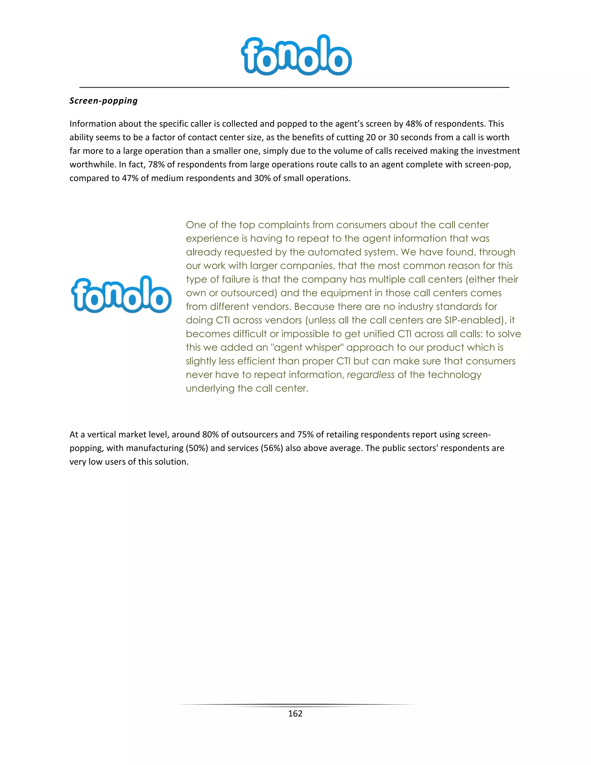 Screen-popping

Information about the specific caller is collected and popped to the agent’s screen by 48% of respondents. This
ability seems to be a factor of contact center size, as the benefits of cutting 20 or 30 seconds from a call is worth
far more to a large operation than a smaller one, simply due to the volume of calls received making the investment
worthwhile. In fact, 78% of respondents from large operations route calls to an agent complete with screen-pop,
compared to 47% of medium respondents and 30% of small operations.



                              One of the top complaints from consumers about the call center
                              experience is having to repeat to the agent information that was
                              already requested by the automated system. We have found, through
                              our work with larger companies, that the most common reason for this
                              type of failure is that the company has multiple call centers (either their
                              own or outsourced) and the equipment in those call centers comes
                              from different vendors. Because there are no industry standards for
                              doing CTI across vendors (unless all the call centers are SIP-enabled), it
                              becomes difficult or impossible to get unified CTI across all calls: to solve
                              this we added an "agent whisper" approach to our product which is
                              slightly less efficient than proper CTI but can make sure that consumers
                              never have to repeat information, regardless of the technology
                              underlying the call center.



At a vertical market level, around 80% of outsourcers and 75% of retailing respondents report using screen-
popping, with manufacturing (50%) and services (56%) also above average. The public sectors' respondents are
very low users of this solution.




                                                        162
 