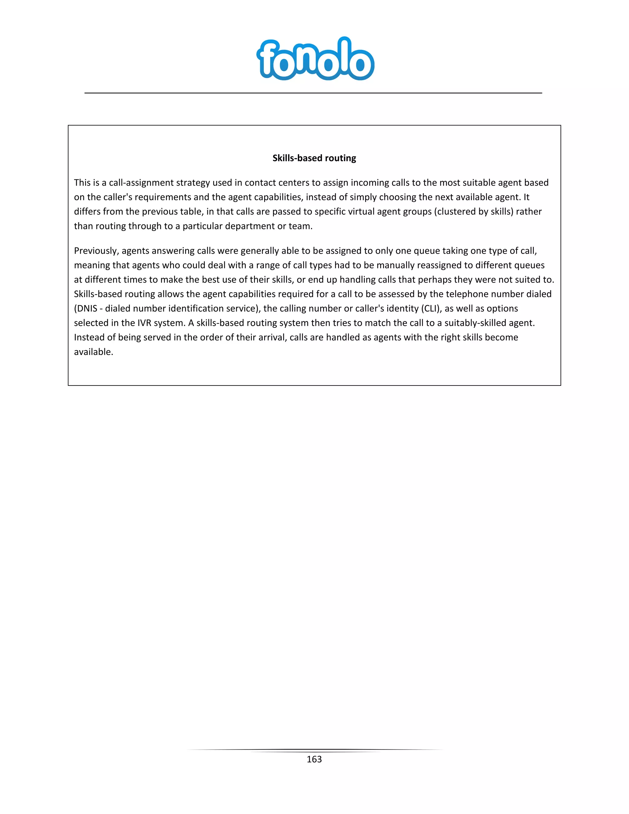 Skills-based routing

This is a call-assignment strategy used in contact centers to assign incoming calls to the most suitable agent based
on the caller's requirements and the agent capabilities, instead of simply choosing the next available agent. It
differs from the previous table, in that calls are passed to specific virtual agent groups (clustered by skills) rather
than routing through to a particular department or team.

Previously, agents answering calls were generally able to be assigned to only one queue taking one type of call,
meaning that agents who could deal with a range of call types had to be manually reassigned to different queues
at different times to make the best use of their skills, or end up handling calls that perhaps they were not suited to.
Skills-based routing allows the agent capabilities required for a call to be assessed by the telephone number dialed
(DNIS - dialed number identification service), the calling number or caller's identity (CLI), as well as options
selected in the IVR system. A skills-based routing system then tries to match the call to a suitably-skilled agent.
Instead of being served in the order of their arrival, calls are handled as agents with the right skills become
available.




                                                          163
 