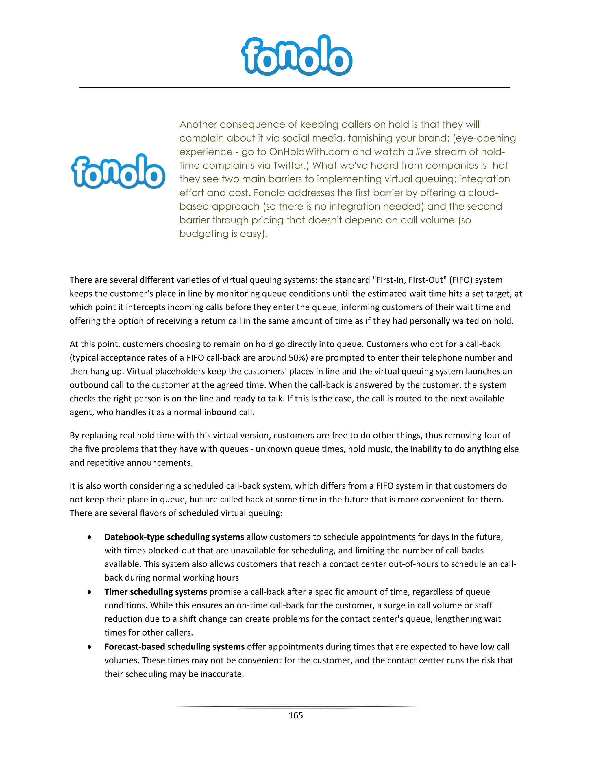 Another consequence of keeping callers on hold is that they will
                             complain about it via social media, tarnishing your brand: (eye-opening
                             experience - go to OnHoldWith.com and watch a live stream of hold-
                             time complaints via Twitter.) What we've heard from companies is that
                             they see two main barriers to implementing virtual queuing: integration
                             effort and cost. Fonolo addresses the first barrier by offering a cloud-
                             based approach (so there is no integration needed) and the second
                             barrier through pricing that doesn't depend on call volume (so
                             budgeting is easy).



There are several different varieties of virtual queuing systems: the standard "First-In, First-Out" (FIFO) system
keeps the customer's place in line by monitoring queue conditions until the estimated wait time hits a set target, at
which point it intercepts incoming calls before they enter the queue, informing customers of their wait time and
offering the option of receiving a return call in the same amount of time as if they had personally waited on hold.

At this point, customers choosing to remain on hold go directly into queue. Customers who opt for a call-back
(typical acceptance rates of a FIFO call-back are around 50%) are prompted to enter their telephone number and
then hang up. Virtual placeholders keep the customers' places in line and the virtual queuing system launches an
outbound call to the customer at the agreed time. When the call-back is answered by the customer, the system
checks the right person is on the line and ready to talk. If this is the case, the call is routed to the next available
agent, who handles it as a normal inbound call.

By replacing real hold time with this virtual version, customers are free to do other things, thus removing four of
the five problems that they have with queues - unknown queue times, hold music, the inability to do anything else
and repetitive announcements.

It is also worth considering a scheduled call-back system, which differs from a FIFO system in that customers do
not keep their place in queue, but are called back at some time in the future that is more convenient for them.
There are several flavors of scheduled virtual queuing:

    •    Datebook-type scheduling systems allow customers to schedule appointments for days in the future,
         with times blocked-out that are unavailable for scheduling, and limiting the number of call-backs
         available. This system also allows customers that reach a contact center out-of-hours to schedule an call-
         back during normal working hours
    •    Timer scheduling systems promise a call-back after a specific amount of time, regardless of queue
         conditions. While this ensures an on-time call-back for the customer, a surge in call volume or staff
         reduction due to a shift change can create problems for the contact center's queue, lengthening wait
         times for other callers.
    •    Forecast-based scheduling systems offer appointments during times that are expected to have low call
         volumes. These times may not be convenient for the customer, and the contact center runs the risk that
         their scheduling may be inaccurate.



                                                          165
 