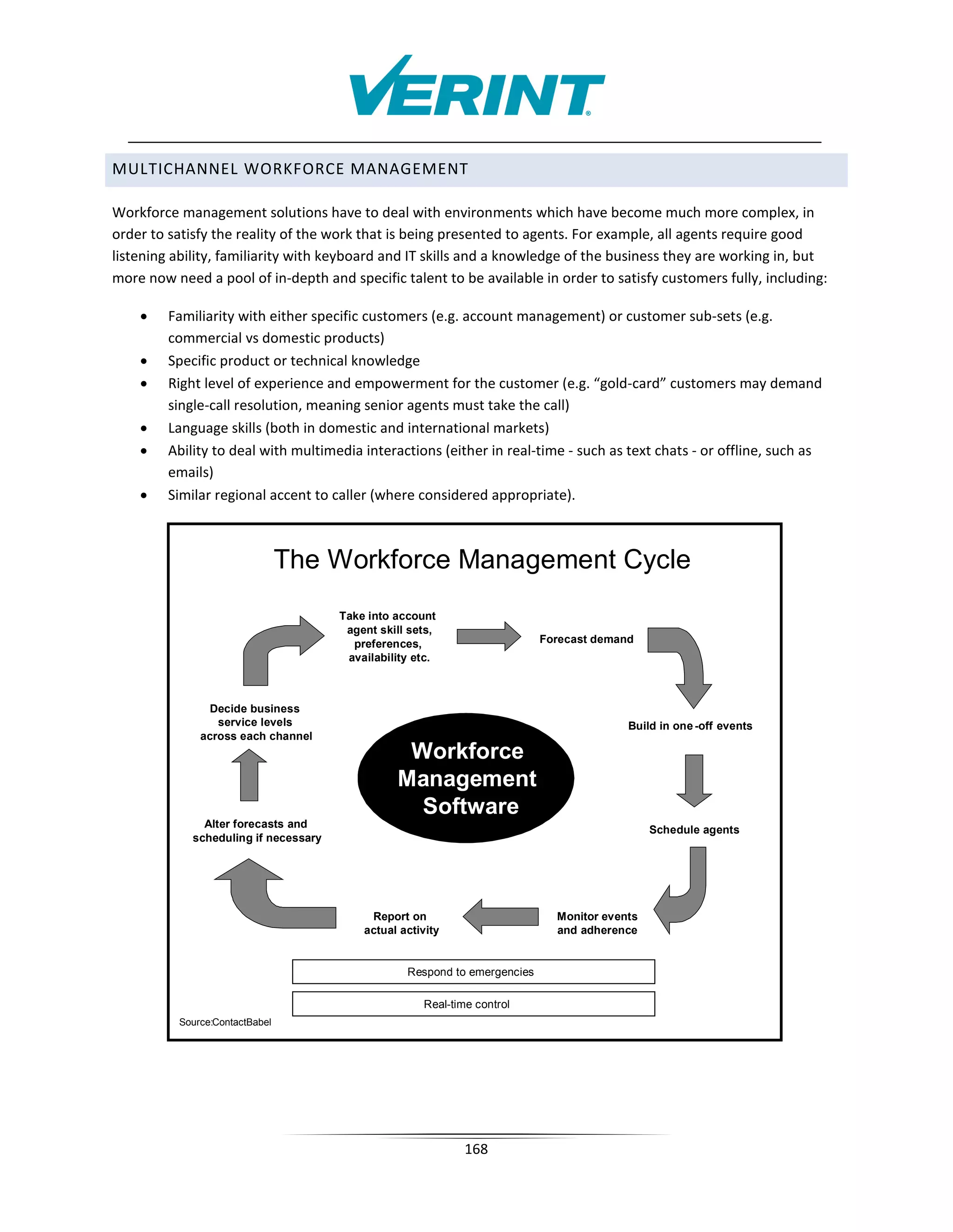 MULTICHANNEL WORKFORCE MANAGEMENT

Workforce management solutions have to deal with environments which have become much more complex, in
order to satisfy the reality of the work that is being presented to agents. For example, all agents require good
listening ability, familiarity with keyboard and IT skills and a knowledge of the business they are working in, but
more now need a pool of in-depth and specific talent to be available in order to satisfy customers fully, including:

    •    Familiarity with either specific customers (e.g. account management) or customer sub-sets (e.g.
         commercial vs domestic products)
    •    Specific product or technical knowledge
    •    Right level of experience and empowerment for the customer (e.g. “gold-card” customers may demand
         single-call resolution, meaning senior agents must take the call)
    •    Language skills (both in domestic and international markets)
    •    Ability to deal with multimedia interactions (either in real-time - such as text chats - or offline, such as
         emails)
    •    Similar regional accent to caller (where considered appropriate).



                                The Workforce Management Cycle
                                       Take into account
                                        agent skill sets,
                                         preferences,                       Forecast demand
                                        availability etc.



                Decide business
                 service levels                                                           Build in one -off events
              across each channel
                                                  Workforce
                                                 Management
                                                   Software
               Alter forecasts and
                                                                                               Schedule agents
             scheduling if necessary




                                            Report on                         Monitor events
                                           actual activity                    and adherence


                                                   Respond to emergencies

                                                      Real-time control
          Source:ContactBabel




                                                              168
 