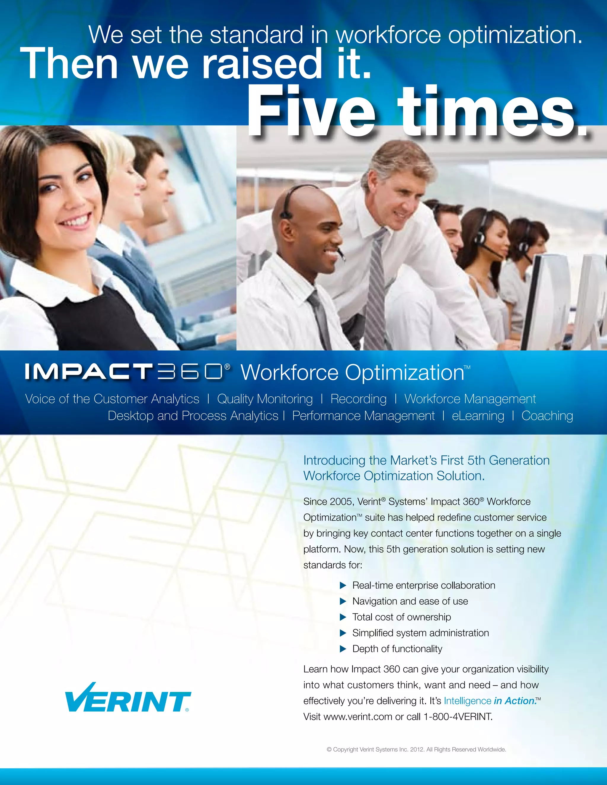 We set the standard in workforce optimization.
Then we raised it.
                                    Five times.


                                    Workforce Optimization                                             TM




Voice of the Customer Analytics | Quality Monitoring | Recording | Workforce Management 		
	        	     Desktop and Process Analytics | Performance Management | eLearning | Coaching


                                              I
                                              ntroducing the Market’s First 5th Generation
                                              Workforce Optimization Solution.
                                              Since 2005, Verint® Systems’ Impact 360® Workforce
                                              Optimization suite has helped redefine customer service
                                                               TM




                                              by bringing key contact center functions together on a single
                                              platform. Now, this 5th generation solution is setting new
                                              standards for:

                                              	         u Real-time enterprise collaboration
                                              	         u Navigation and ease of use
                                              	         u Total cost of ownership
                                              	         u Simplified system administration
                                              	         u Depth of functionality

                                              Learn how Impact 360 can give your organization visibility
                                              into what customers think, want and need – and how
                                              effectively you’re delivering it. It’s Intelligence in Action.               TM




                                              Visit www.verint.com or call 1-800-4VERINT.


                                                    © Copyright Verint Systems Inc. 2012. All Rights Reserved Worldwide.
 