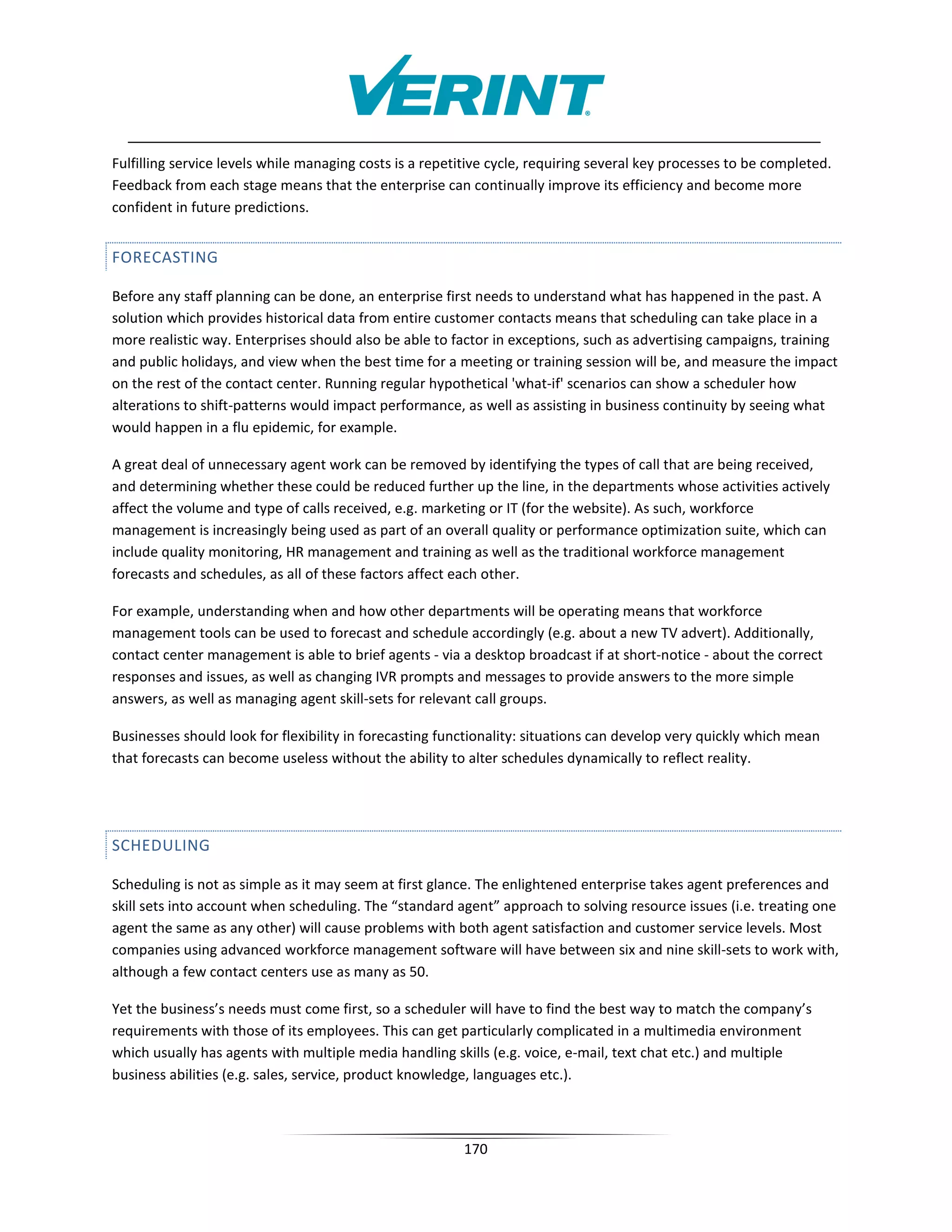 Fulfilling service levels while managing costs is a repetitive cycle, requiring several key processes to be completed.
Feedback from each stage means that the enterprise can continually improve its efficiency and become more
confident in future predictions.


FORECASTING

Before any staff planning can be done, an enterprise first needs to understand what has happened in the past. A
solution which provides historical data from entire customer contacts means that scheduling can take place in a
more realistic way. Enterprises should also be able to factor in exceptions, such as advertising campaigns, training
and public holidays, and view when the best time for a meeting or training session will be, and measure the impact
on the rest of the contact center. Running regular hypothetical 'what-if' scenarios can show a scheduler how
alterations to shift-patterns would impact performance, as well as assisting in business continuity by seeing what
would happen in a flu epidemic, for example.

A great deal of unnecessary agent work can be removed by identifying the types of call that are being received,
and determining whether these could be reduced further up the line, in the departments whose activities actively
affect the volume and type of calls received, e.g. marketing or IT (for the website). As such, workforce
management is increasingly being used as part of an overall quality or performance optimization suite, which can
include quality monitoring, HR management and training as well as the traditional workforce management
forecasts and schedules, as all of these factors affect each other.

For example, understanding when and how other departments will be operating means that workforce
management tools can be used to forecast and schedule accordingly (e.g. about a new TV advert). Additionally,
contact center management is able to brief agents - via a desktop broadcast if at short-notice - about the correct
responses and issues, as well as changing IVR prompts and messages to provide answers to the more simple
answers, as well as managing agent skill-sets for relevant call groups.

Businesses should look for flexibility in forecasting functionality: situations can develop very quickly which mean
that forecasts can become useless without the ability to alter schedules dynamically to reflect reality.




SCHEDULING

Scheduling is not as simple as it may seem at first glance. The enlightened enterprise takes agent preferences and
skill sets into account when scheduling. The “standard agent” approach to solving resource issues (i.e. treating one
agent the same as any other) will cause problems with both agent satisfaction and customer service levels. Most
companies using advanced workforce management software will have between six and nine skill-sets to work with,
although a few contact centers use as many as 50.

Yet the business’s needs must come first, so a scheduler will have to find the best way to match the company’s
requirements with those of its employees. This can get particularly complicated in a multimedia environment
which usually has agents with multiple media handling skills (e.g. voice, e-mail, text chat etc.) and multiple
business abilities (e.g. sales, service, product knowledge, languages etc.).



                                                         170
 