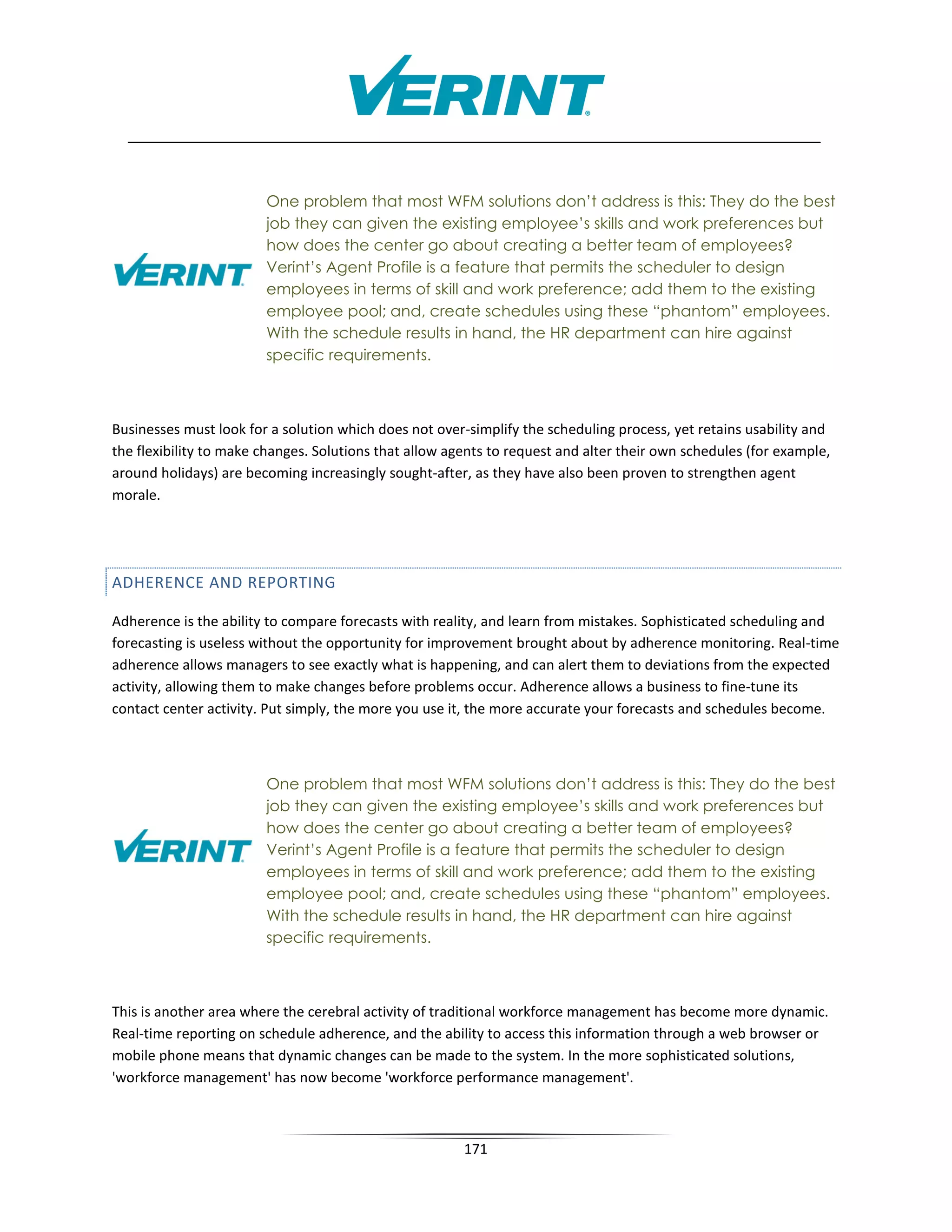 One problem that most WFM solutions don’t address is this: They do the best
                        job they can given the existing employee’s skills and work preferences but
                        how does the center go about creating a better team of employees?
                        Verint’s Agent Profile is a feature that permits the scheduler to design
                        employees in terms of skill and work preference; add them to the existing
                        employee pool; and, create schedules using these “phantom” employees.
                        With the schedule results in hand, the HR department can hire against
                        specific requirements.



Businesses must look for a solution which does not over-simplify the scheduling process, yet retains usability and
the flexibility to make changes. Solutions that allow agents to request and alter their own schedules (for example,
around holidays) are becoming increasingly sought-after, as they have also been proven to strengthen agent
morale.




ADHERENCE AND REPORTING

Adherence is the ability to compare forecasts with reality, and learn from mistakes. Sophisticated scheduling and
forecasting is useless without the opportunity for improvement brought about by adherence monitoring. Real-time
adherence allows managers to see exactly what is happening, and can alert them to deviations from the expected
activity, allowing them to make changes before problems occur. Adherence allows a business to fine-tune its
contact center activity. Put simply, the more you use it, the more accurate your forecasts and schedules become.



                        One problem that most WFM solutions don’t address is this: They do the best
                        job they can given the existing employee’s skills and work preferences but
                        how does the center go about creating a better team of employees?
                        Verint’s Agent Profile is a feature that permits the scheduler to design
                        employees in terms of skill and work preference; add them to the existing
                        employee pool; and, create schedules using these “phantom” employees.
                        With the schedule results in hand, the HR department can hire against
                        specific requirements.



This is another area where the cerebral activity of traditional workforce management has become more dynamic.
Real-time reporting on schedule adherence, and the ability to access this information through a web browser or
mobile phone means that dynamic changes can be made to the system. In the more sophisticated solutions,
'workforce management' has now become 'workforce performance management'.



                                                        171
 