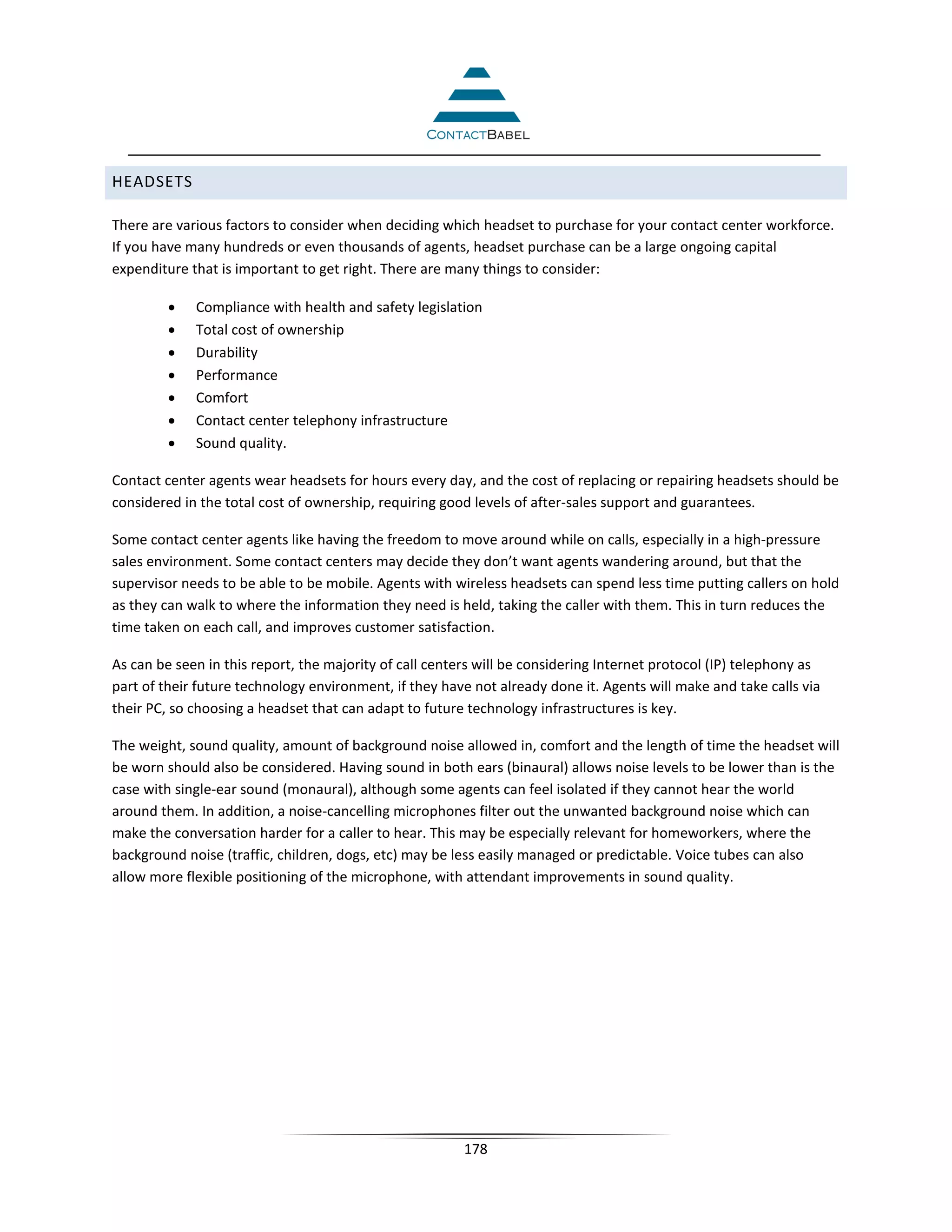 HEADSETS

There are various factors to consider when deciding which headset to purchase for your contact center workforce.
If you have many hundreds or even thousands of agents, headset purchase can be a large ongoing capital
expenditure that is important to get right. There are many things to consider:

         •   Compliance with health and safety legislation
         •   Total cost of ownership
         •   Durability
         •   Performance
         •   Comfort
         •   Contact center telephony infrastructure
         •   Sound quality.

Contact center agents wear headsets for hours every day, and the cost of replacing or repairing headsets should be
considered in the total cost of ownership, requiring good levels of after-sales support and guarantees.

Some contact center agents like having the freedom to move around while on calls, especially in a high-pressure
sales environment. Some contact centers may decide they don’t want agents wandering around, but that the
supervisor needs to be able to be mobile. Agents with wireless headsets can spend less time putting callers on hold
as they can walk to where the information they need is held, taking the caller with them. This in turn reduces the
time taken on each call, and improves customer satisfaction.

As can be seen in this report, the majority of call centers will be considering Internet protocol (IP) telephony as
part of their future technology environment, if they have not already done it. Agents will make and take calls via
their PC, so choosing a headset that can adapt to future technology infrastructures is key.

The weight, sound quality, amount of background noise allowed in, comfort and the length of time the headset will
be worn should also be considered. Having sound in both ears (binaural) allows noise levels to be lower than is the
case with single-ear sound (monaural), although some agents can feel isolated if they cannot hear the world
around them. In addition, a noise-cancelling microphones filter out the unwanted background noise which can
make the conversation harder for a caller to hear. This may be especially relevant for homeworkers, where the
background noise (traffic, children, dogs, etc) may be less easily managed or predictable. Voice tubes can also
allow more flexible positioning of the microphone, with attendant improvements in sound quality.




                                                         178
 