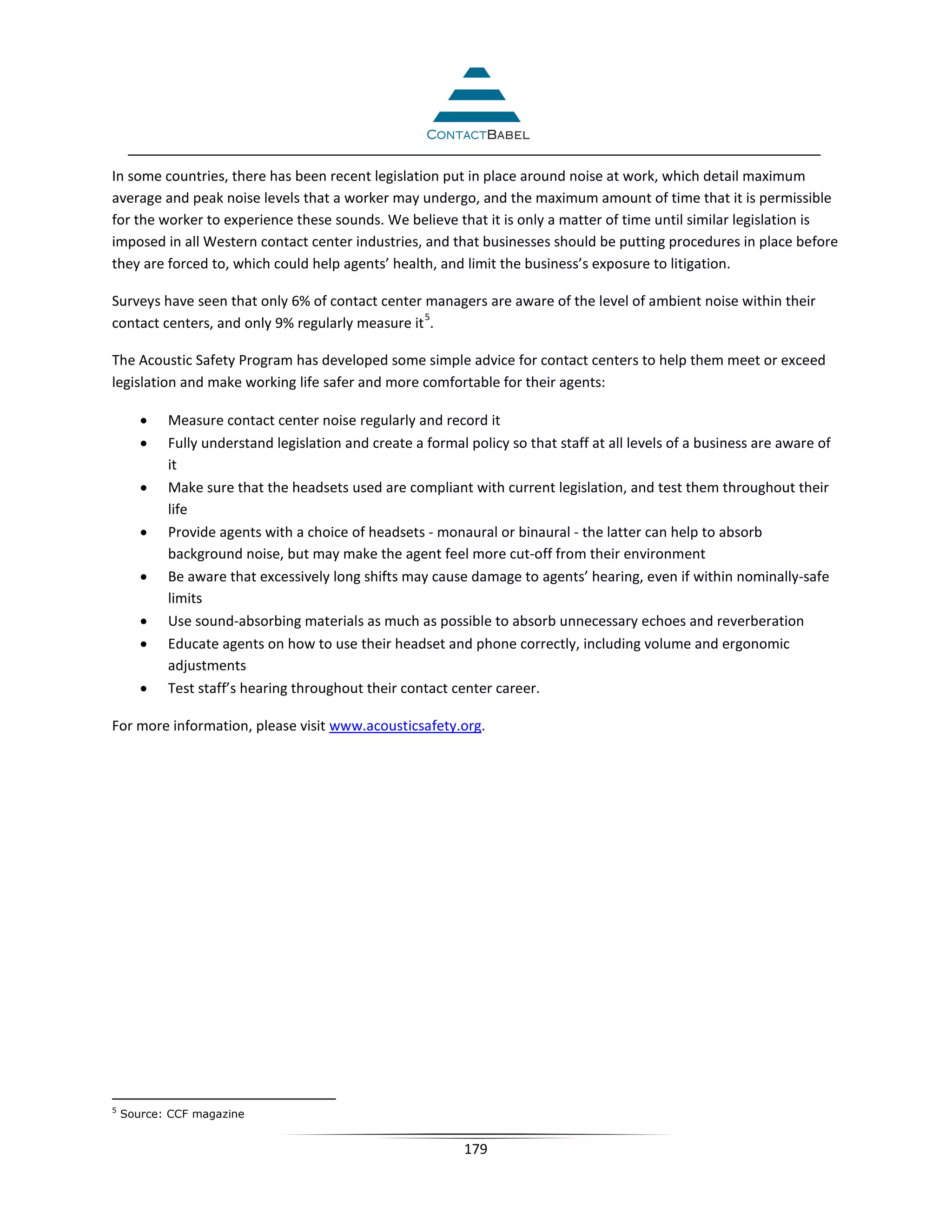 In some countries, there has been recent legislation put in place around noise at work, which detail maximum
average and peak noise levels that a worker may undergo, and the maximum amount of time that it is permissible
for the worker to experience these sounds. We believe that it is only a matter of time until similar legislation is
imposed in all Western contact center industries, and that businesses should be putting procedures in place before
they are forced to, which could help agents’ health, and limit the business’s exposure to litigation.

Surveys have seen that only 6% of contact center managers are aware of the level of ambient noise within their
                                                 5
contact centers, and only 9% regularly measure it .

The Acoustic Safety Program has developed some simple advice for contact centers to help them meet or exceed
legislation and make working life safer and more comfortable for their agents:

       •   Measure contact center noise regularly and record it
       •   Fully understand legislation and create a formal policy so that staff at all levels of a business are aware of
           it
       •   Make sure that the headsets used are compliant with current legislation, and test them throughout their
           life
       •   Provide agents with a choice of headsets - monaural or binaural - the latter can help to absorb
           background noise, but may make the agent feel more cut-off from their environment
       •   Be aware that excessively long shifts may cause damage to agents’ hearing, even if within nominally-safe
           limits
       •   Use sound-absorbing materials as much as possible to absorb unnecessary echoes and reverberation
       •   Educate agents on how to use their headset and phone correctly, including volume and ergonomic
           adjustments
       •   Test staff’s hearing throughout their contact center career.

For more information, please visit www.acousticsafety.org.




5
    Source: CCF magazine


                                                            179
 