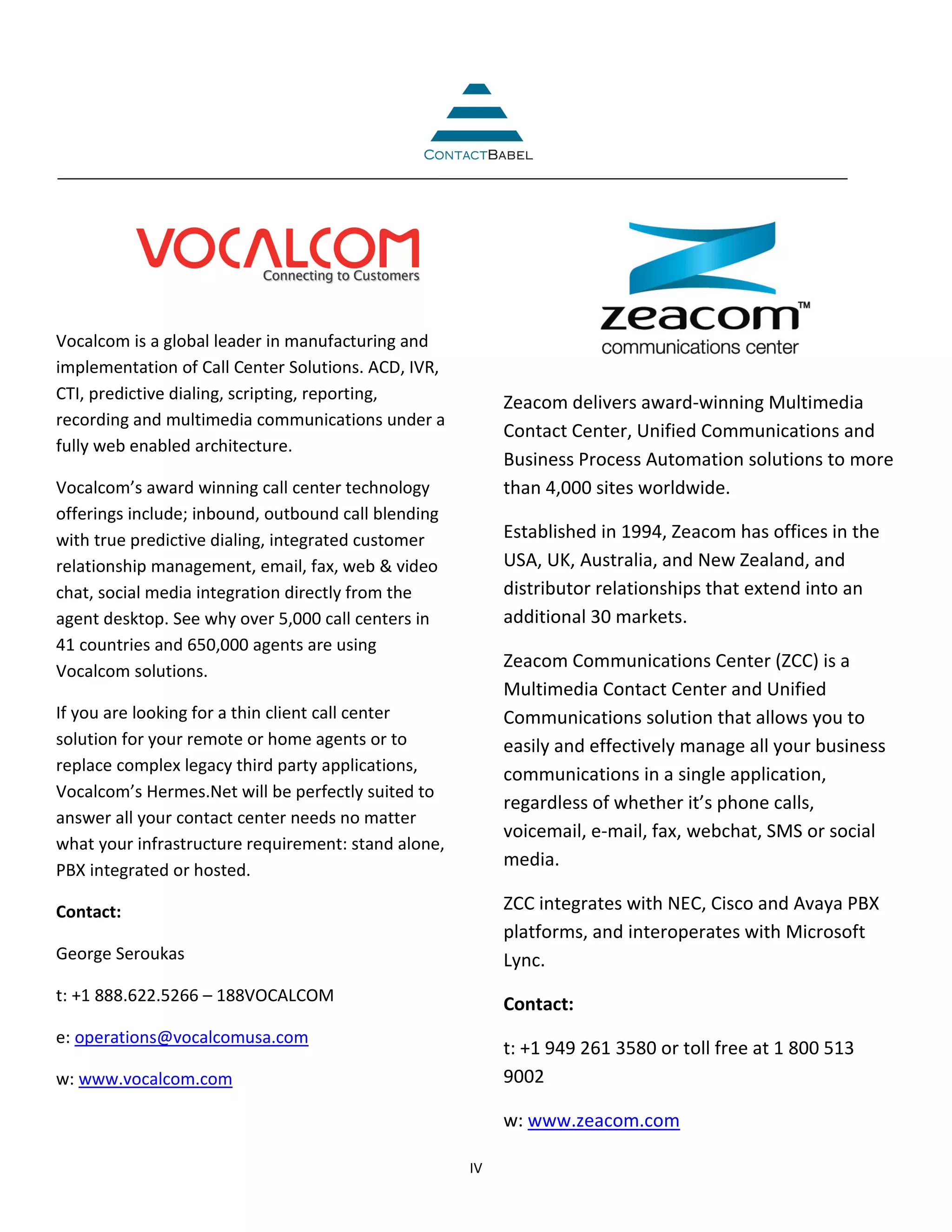 Vocalcom is a global leader in manufacturing and
implementation of Call Center Solutions. ACD, IVR,
CTI, predictive dialing, scripting, reporting,            Zeacom delivers award-winning Multimedia
recording and multimedia communications under a
                                                          Contact Center, Unified Communications and
fully web enabled architecture.
                                                          Business Process Automation solutions to more
Vocalcom’s award winning call center technology           than 4,000 sites worldwide.
offerings include; inbound, outbound call blending
with true predictive dialing, integrated customer         Established in 1994, Zeacom has offices in the
relationship management, email, fax, web & video          USA, UK, Australia, and New Zealand, and
chat, social media integration directly from the          distributor relationships that extend into an
agent desktop. See why over 5,000 call centers in         additional 30 markets.
41 countries and 650,000 agents are using
Vocalcom solutions.
                                                          Zeacom Communications Center (ZCC) is a
                                                          Multimedia Contact Center and Unified
If you are looking for a thin client call center          Communications solution that allows you to
solution for your remote or home agents or to             easily and effectively manage all your business
replace complex legacy third party applications,
                                                          communications in a single application,
Vocalcom’s Hermes.Net will be perfectly suited to
                                                          regardless of whether it’s phone calls,
answer all your contact center needs no matter
                                                          voicemail, e-mail, fax, webchat, SMS or social
what your infrastructure requirement: stand alone,
                                                          media.
PBX integrated or hosted.

Contact:                                                  ZCC integrates with NEC, Cisco and Avaya PBX
                                                          platforms, and interoperates with Microsoft
George Seroukas                                           Lync.
t: +1 888.622.5266 – 188VOCALCOM                          Contact:
e: operations@vocalcomusa.com
                                                          t: +1 949 261 3580 or toll free at 1 800 513
w: www.vocalcom.com                                       9002

                                                          w: www.zeacom.com

                                                     IV
 