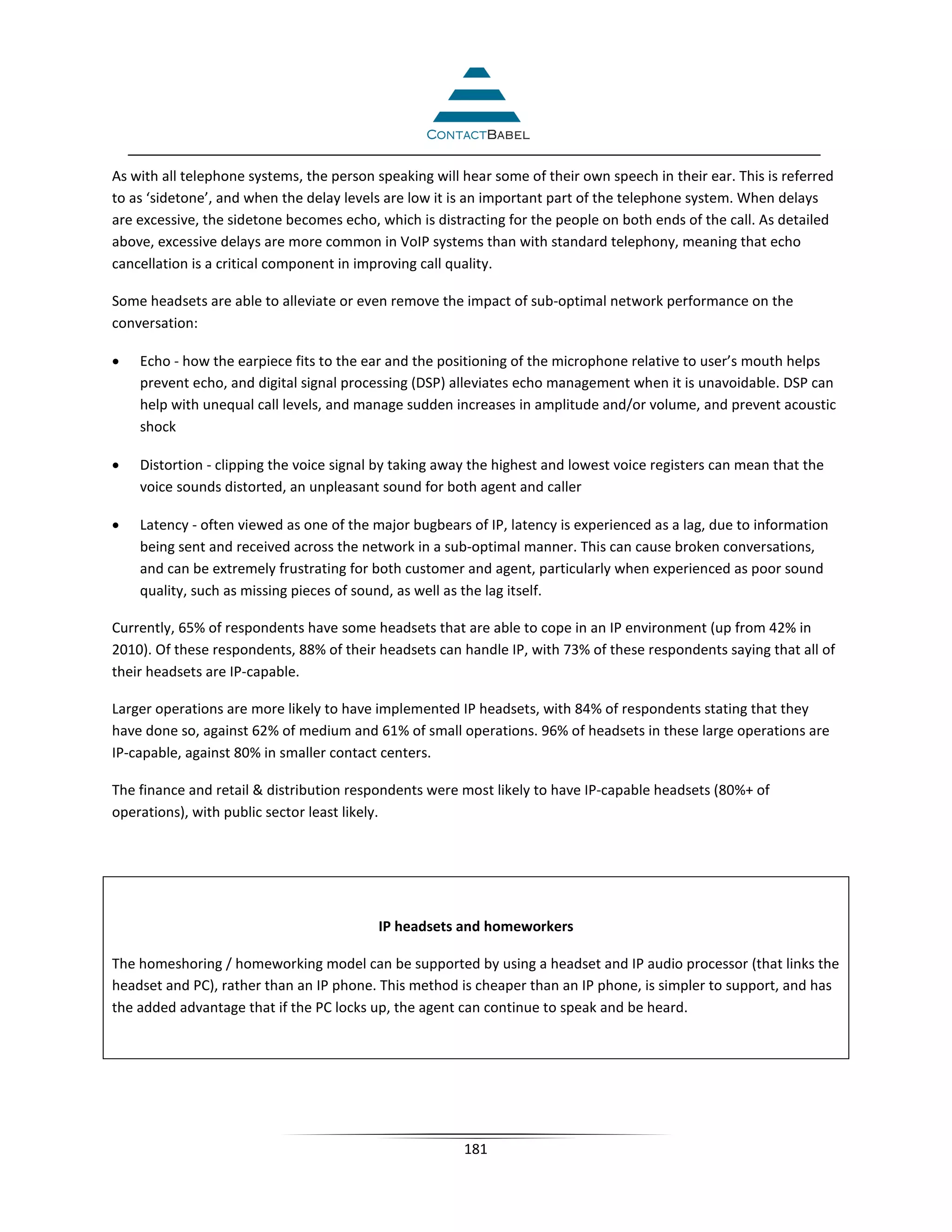 As with all telephone systems, the person speaking will hear some of their own speech in their ear. This is referred
to as ‘sidetone’, and when the delay levels are low it is an important part of the telephone system. When delays
are excessive, the sidetone becomes echo, which is distracting for the people on both ends of the call. As detailed
above, excessive delays are more common in VoIP systems than with standard telephony, meaning that echo
cancellation is a critical component in improving call quality.

Some headsets are able to alleviate or even remove the impact of sub-optimal network performance on the
conversation:

•   Echo - how the earpiece fits to the ear and the positioning of the microphone relative to user’s mouth helps
    prevent echo, and digital signal processing (DSP) alleviates echo management when it is unavoidable. DSP can
    help with unequal call levels, and manage sudden increases in amplitude and/or volume, and prevent acoustic
    shock

•   Distortion - clipping the voice signal by taking away the highest and lowest voice registers can mean that the
    voice sounds distorted, an unpleasant sound for both agent and caller

•   Latency - often viewed as one of the major bugbears of IP, latency is experienced as a lag, due to information
    being sent and received across the network in a sub-optimal manner. This can cause broken conversations,
    and can be extremely frustrating for both customer and agent, particularly when experienced as poor sound
    quality, such as missing pieces of sound, as well as the lag itself.

Currently, 65% of respondents have some headsets that are able to cope in an IP environment (up from 42% in
2010). Of these respondents, 88% of their headsets can handle IP, with 73% of these respondents saying that all of
their headsets are IP-capable.

Larger operations are more likely to have implemented IP headsets, with 84% of respondents stating that they
have done so, against 62% of medium and 61% of small operations. 96% of headsets in these large operations are
IP-capable, against 80% in smaller contact centers.

The finance and retail  distribution respondents were most likely to have IP-capable headsets (80%+ of
operations), with public sector least likely.




                                          IP headsets and homeworkers

The homeshoring / homeworking model can be supported by using a headset and IP audio processor (that links the
headset and PC), rather than an IP phone. This method is cheaper than an IP phone, is simpler to support, and has
the added advantage that if the PC locks up, the agent can continue to speak and be heard.




                                                        181
 