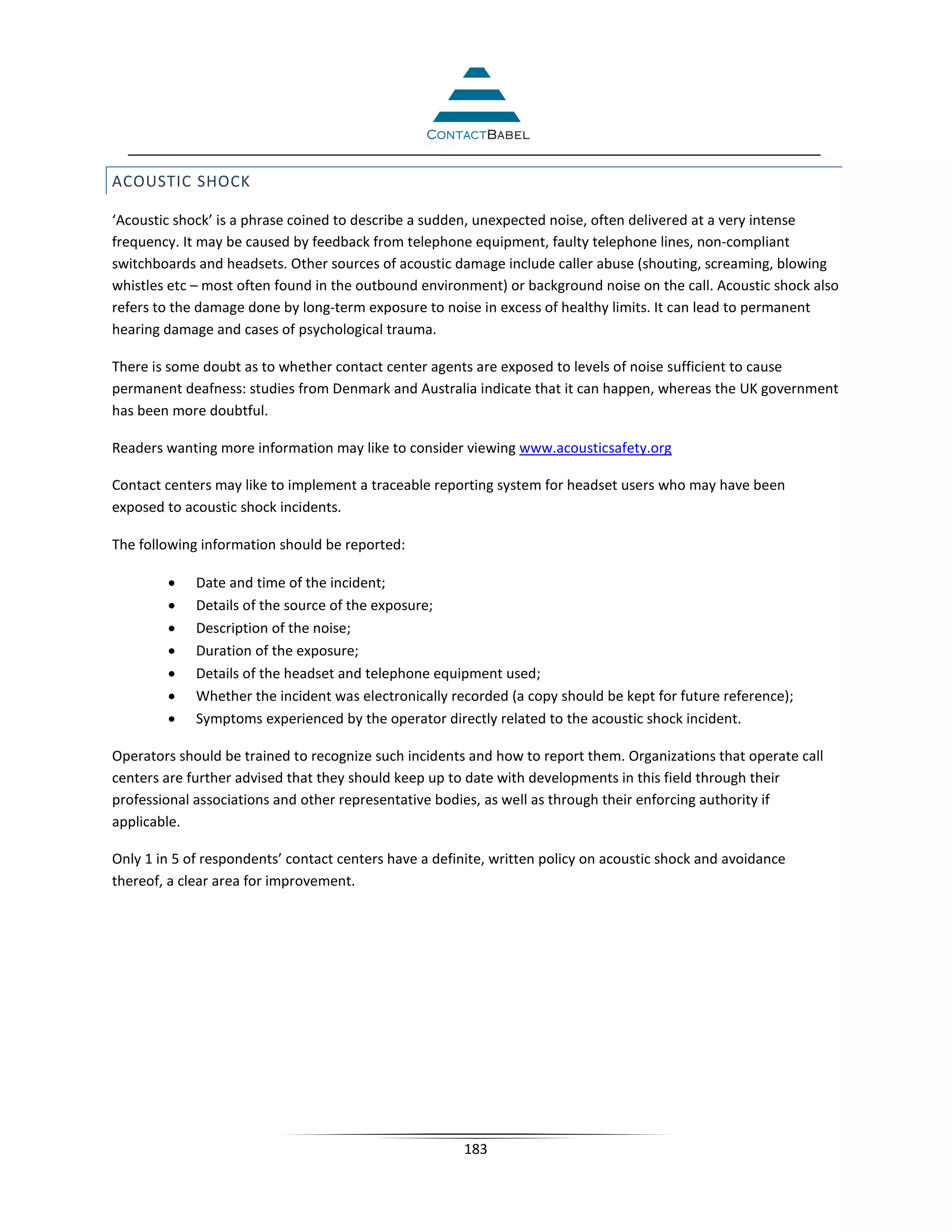 ACOUSTIC SHOCK

‘Acoustic shock’ is a phrase coined to describe a sudden, unexpected noise, often delivered at a very intense
frequency. It may be caused by feedback from telephone equipment, faulty telephone lines, non-compliant
switchboards and headsets. Other sources of acoustic damage include caller abuse (shouting, screaming, blowing
whistles etc – most often found in the outbound environment) or background noise on the call. Acoustic shock also
refers to the damage done by long-term exposure to noise in excess of healthy limits. It can lead to permanent
hearing damage and cases of psychological trauma.

There is some doubt as to whether contact center agents are exposed to levels of noise sufficient to cause
permanent deafness: studies from Denmark and Australia indicate that it can happen, whereas the UK government
has been more doubtful.

Readers wanting more information may like to consider viewing www.acousticsafety.org

Contact centers may like to implement a traceable reporting system for headset users who may have been
exposed to acoustic shock incidents.

The following information should be reported:

        •    Date and time of the incident;
        •    Details of the source of the exposure;
        •    Description of the noise;
        •    Duration of the exposure;
        •    Details of the headset and telephone equipment used;
        •    Whether the incident was electronically recorded (a copy should be kept for future reference);
        •    Symptoms experienced by the operator directly related to the acoustic shock incident.

Operators should be trained to recognize such incidents and how to report them. Organizations that operate call
centers are further advised that they should keep up to date with developments in this field through their
professional associations and other representative bodies, as well as through their enforcing authority if
applicable.

Only 1 in 5 of respondents’ contact centers have a definite, written policy on acoustic shock and avoidance
thereof, a clear area for improvement.




                                                       183
 
