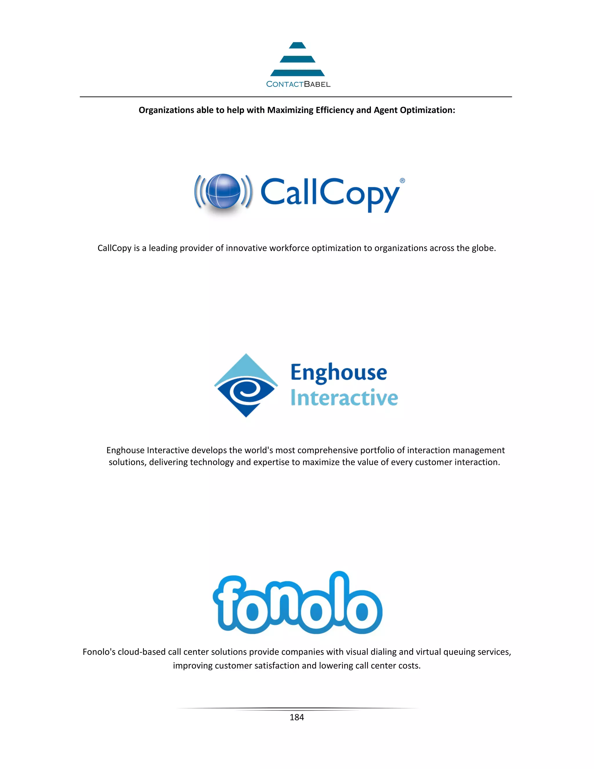 Organizations able to help with Maximizing Efficiency and Agent Optimization:




   CallCopy is a leading provider of innovative workforce optimization to organizations across the globe.




      Enghouse Interactive develops the world's most comprehensive portfolio of interaction management
       solutions, delivering technology and expertise to maximize the value of every customer interaction.




Fonolo's cloud-based call center solutions provide companies with visual dialing and virtual queuing services,
                      improving customer satisfaction and lowering call center costs.




                                                     184
 