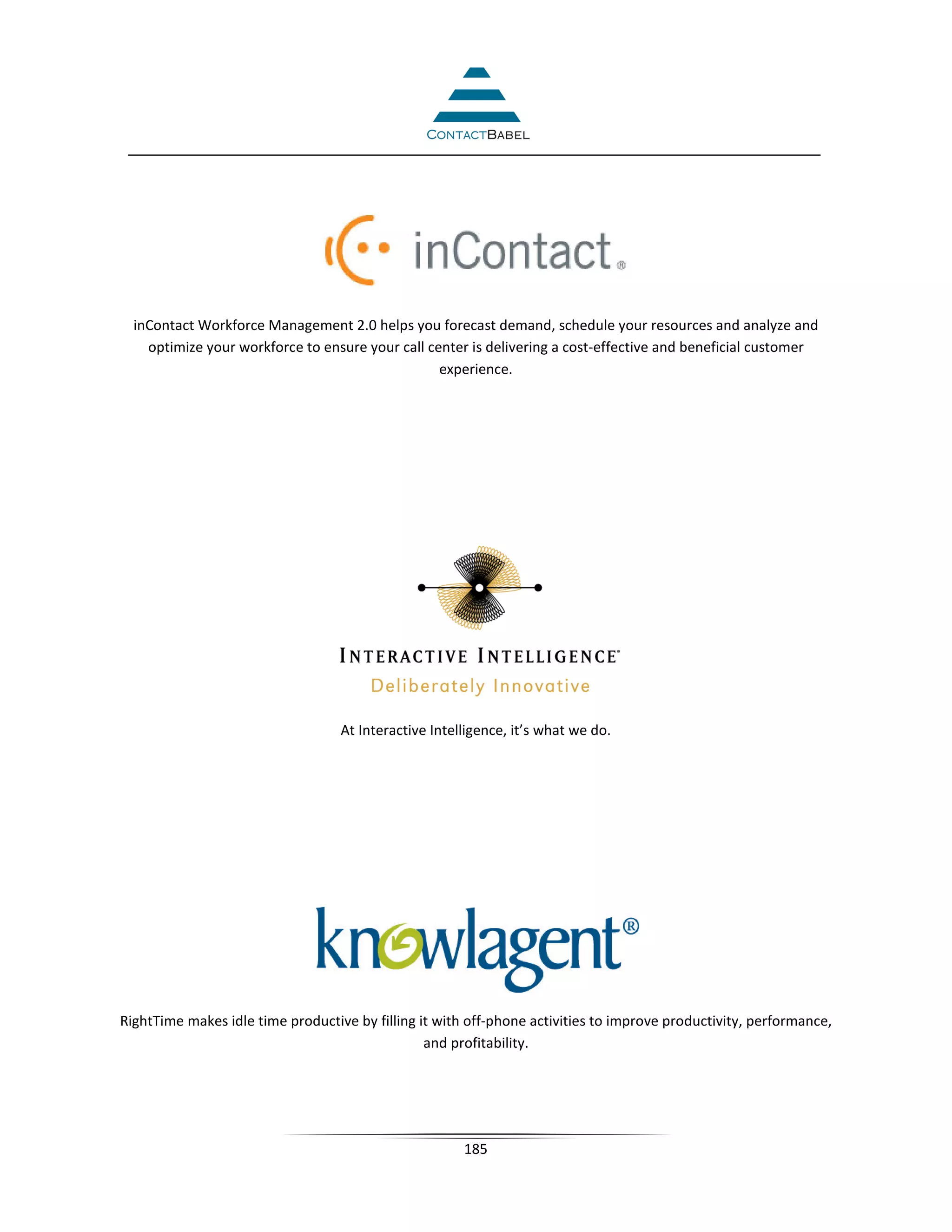 inContact Workforce Management 2.0 helps you forecast demand, schedule your resources and analyze and
    optimize your workforce to ensure your call center is delivering a cost-effective and beneficial customer
                                                  experience.




                                   At Interactive Intelligence, it’s what we do.




RightTime makes idle time productive by filling it with off-phone activities to improve productivity, performance,
                                                 and profitability.




                                                       185
 