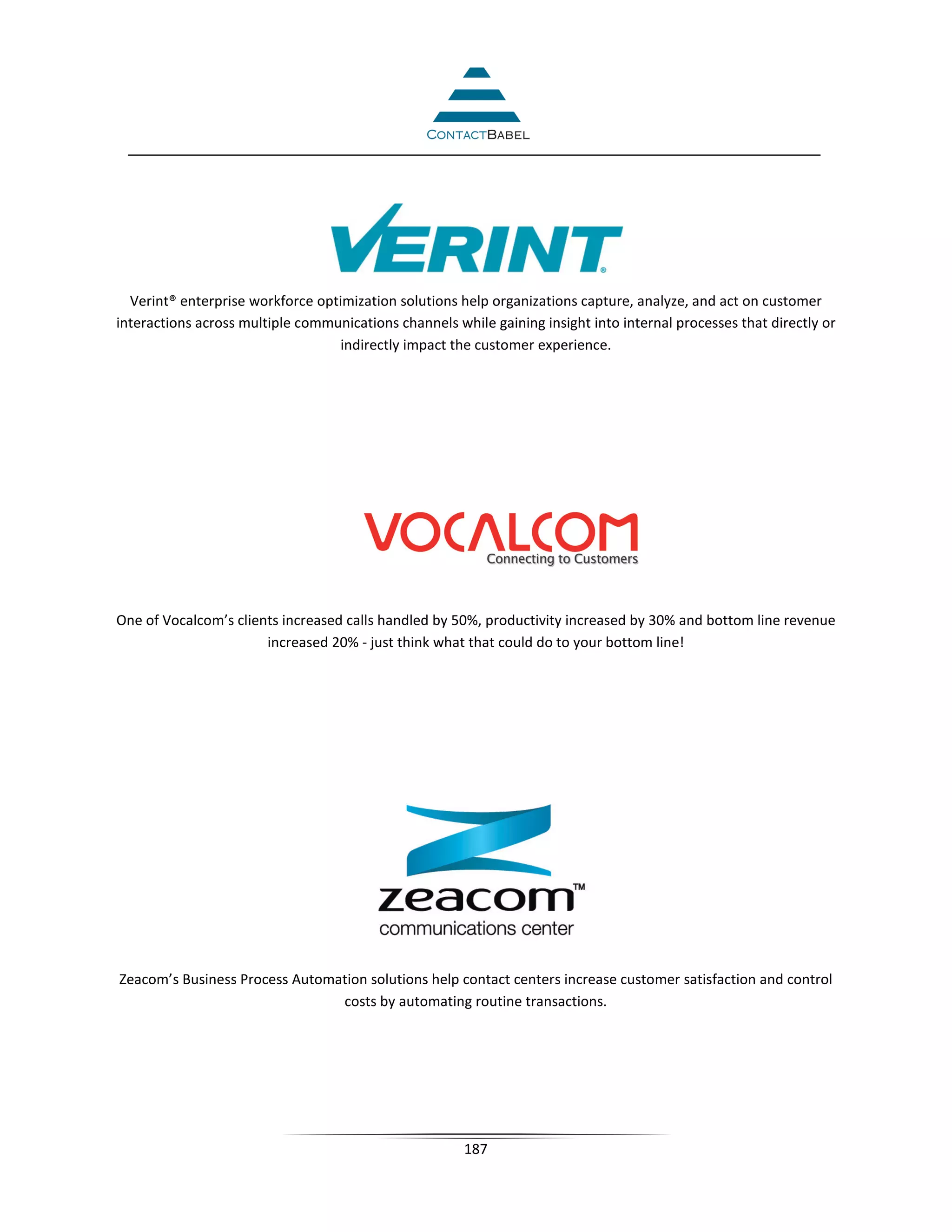Verint® enterprise workforce optimization solutions help organizations capture, analyze, and act on customer
interactions across multiple communications channels while gaining insight into internal processes that directly or
                                  indirectly impact the customer experience.




One of Vocalcom’s clients increased calls handled by 50%, productivity increased by 30% and bottom line revenue
                       increased 20% - just think what that could do to your bottom line!




Zeacom’s Business Process Automation solutions help contact centers increase customer satisfaction and control
                                costs by automating routine transactions.




                                                       187
 
