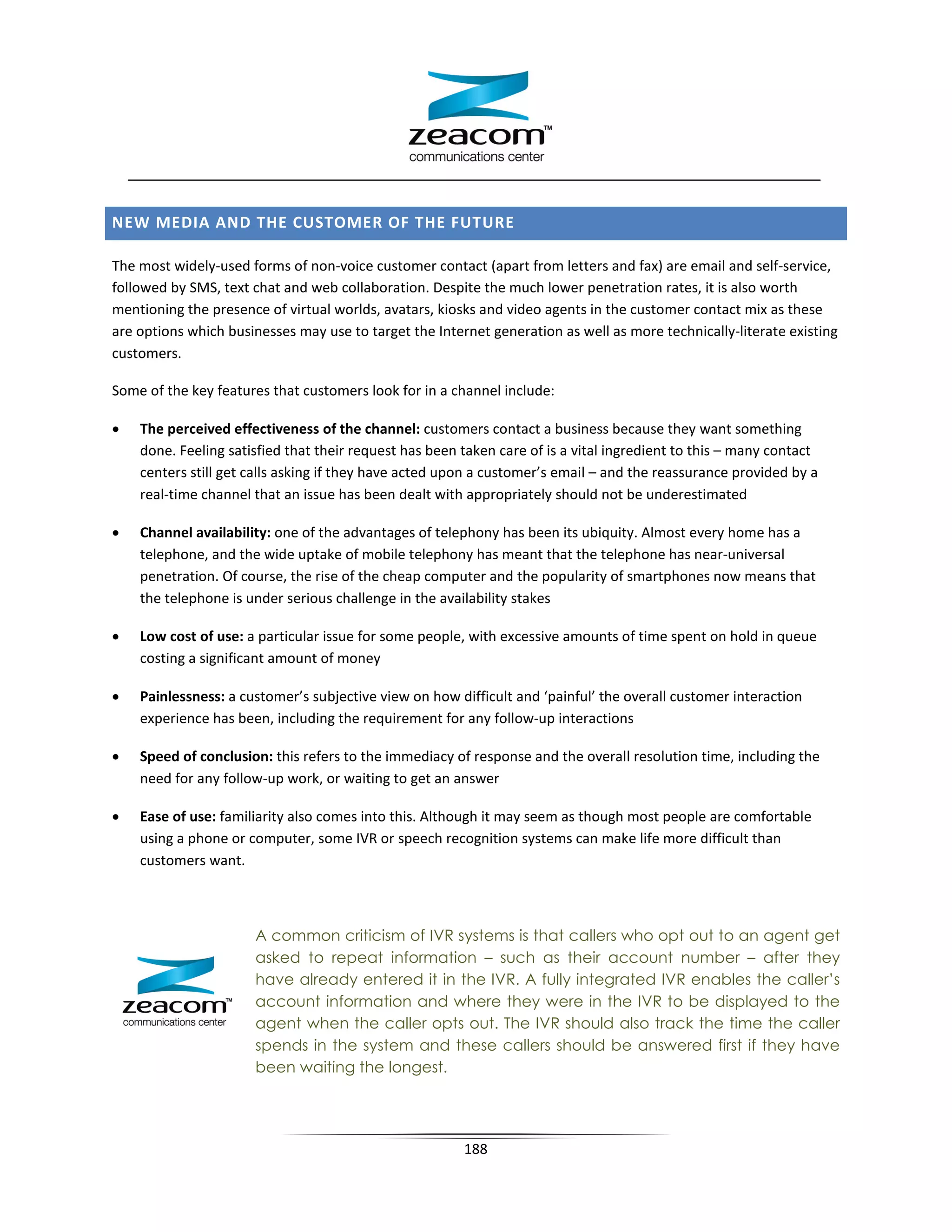 NEW MEDIA AND THE CUSTOMER OF THE FUTURE

The most widely-used forms of non-voice customer contact (apart from letters and fax) are email and self-service,
followed by SMS, text chat and web collaboration. Despite the much lower penetration rates, it is also worth
mentioning the presence of virtual worlds, avatars, kiosks and video agents in the customer contact mix as these
are options which businesses may use to target the Internet generation as well as more technically-literate existing
customers.

Some of the key features that customers look for in a channel include:

•   The perceived effectiveness of the channel: customers contact a business because they want something
    done. Feeling satisfied that their request has been taken care of is a vital ingredient to this – many contact
    centers still get calls asking if they have acted upon a customer’s email – and the reassurance provided by a
    real-time channel that an issue has been dealt with appropriately should not be underestimated

•   Channel availability: one of the advantages of telephony has been its ubiquity. Almost every home has a
    telephone, and the wide uptake of mobile telephony has meant that the telephone has near-universal
    penetration. Of course, the rise of the cheap computer and the popularity of smartphones now means that
    the telephone is under serious challenge in the availability stakes

•   Low cost of use: a particular issue for some people, with excessive amounts of time spent on hold in queue
    costing a significant amount of money

•   Painlessness: a customer’s subjective view on how difficult and ‘painful’ the overall customer interaction
    experience has been, including the requirement for any follow-up interactions

•   Speed of conclusion: this refers to the immediacy of response and the overall resolution time, including the
    need for any follow-up work, or waiting to get an answer

•   Ease of use: familiarity also comes into this. Although it may seem as though most people are comfortable
    using a phone or computer, some IVR or speech recognition systems can make life more difficult than
    customers want.



                      A common criticism of IVR systems is that callers who opt out to an agent get
                      asked to repeat information – such as their account number – after they
                      have already entered it in the IVR. A fully integrated IVR enables the caller’s
                      account information and where they were in the IVR to be displayed to the
                      agent when the caller opts out. The IVR should also track the time the caller
                      spends in the system and these callers should be answered first if they have
                      been waiting the longest.




                                                        188
 