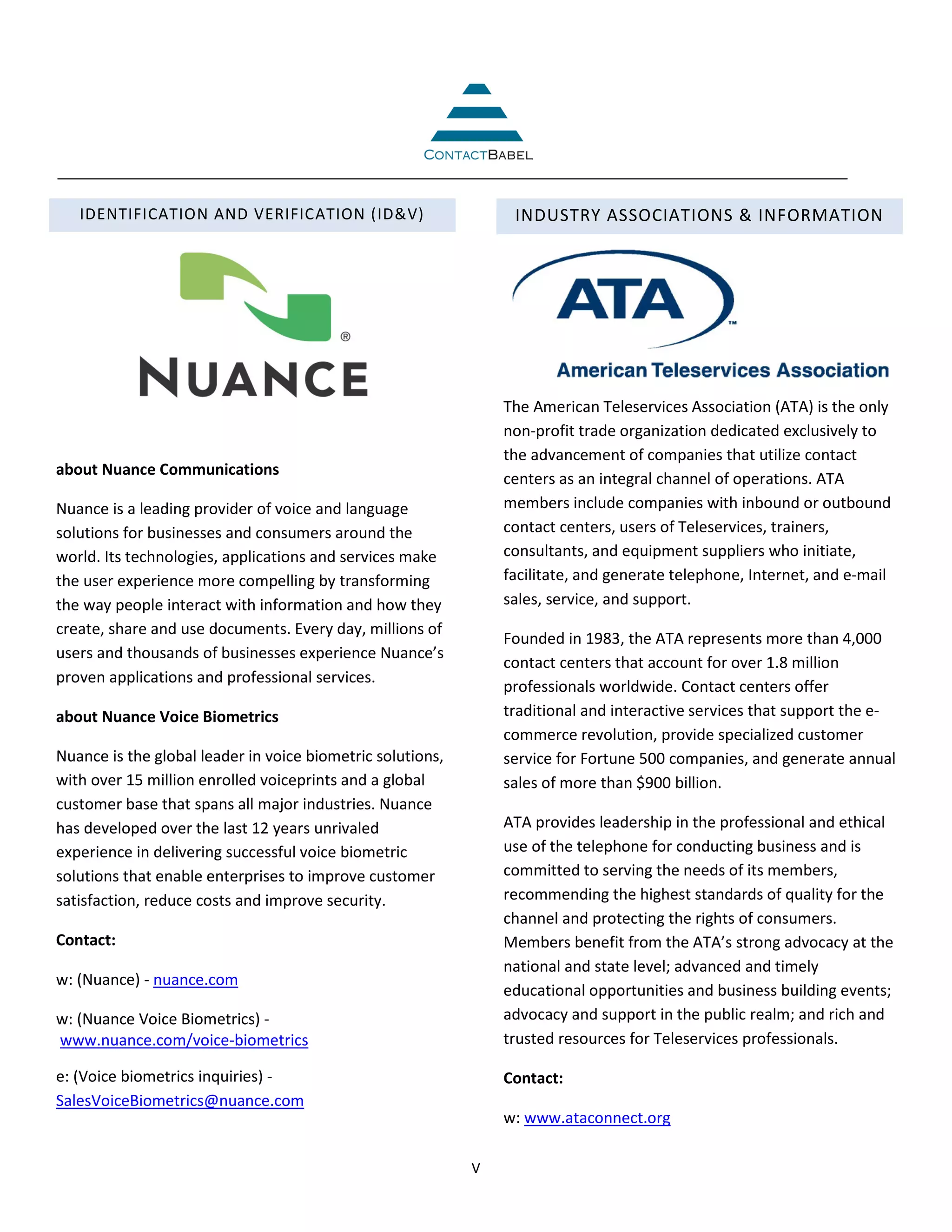 IDENTIFICATION AND VERIFICATION (ID&V)                        INDUSTRY ASSOCIATIONS & INFORMATION




                                                                The American Teleservices Association (ATA) is the only
                                                                non-profit trade organization dedicated exclusively to
                                                                the advancement of companies that utilize contact
about Nuance Communications
                                                                centers as an integral channel of operations. ATA
Nuance is a leading provider of voice and language              members include companies with inbound or outbound
solutions for businesses and consumers around the               contact centers, users of Teleservices, trainers,
world. Its technologies, applications and services make         consultants, and equipment suppliers who initiate,
the user experience more compelling by transforming             facilitate, and generate telephone, Internet, and e-mail
the way people interact with information and how they           sales, service, and support.
create, share and use documents. Every day, millions of
                                                                Founded in 1983, the ATA represents more than 4,000
users and thousands of businesses experience Nuance’s
                                                                contact centers that account for over 1.8 million
proven applications and professional services.
                                                                professionals worldwide. Contact centers offer
about Nuance Voice Biometrics                                   traditional and interactive services that support the e-
                                                                commerce revolution, provide specialized customer
Nuance is the global leader in voice biometric solutions,       service for Fortune 500 companies, and generate annual
with over 15 million enrolled voiceprints and a global          sales of more than $900 billion.
customer base that spans all major industries. Nuance
has developed over the last 12 years unrivaled                  ATA provides leadership in the professional and ethical
experience in delivering successful voice biometric             use of the telephone for conducting business and is
solutions that enable enterprises to improve customer           committed to serving the needs of its members,
satisfaction, reduce costs and improve security.                recommending the highest standards of quality for the
                                                                channel and protecting the rights of consumers.
Contact:                                                        Members benefit from the ATA’s strong advocacy at the
                                                                national and state level; advanced and timely
w: (Nuance) - nuance.com
                                                                educational opportunities and business building events;
w: (Nuance Voice Biometrics) -                                  advocacy and support in the public realm; and rich and
www.nuance.com/voice-biometrics                                 trusted resources for Teleservices professionals.

e: (Voice biometrics inquiries) -                               Contact:
SalesVoiceBiometrics@nuance.com
                                                                w: www.ataconnect.org

                                                            V
 
