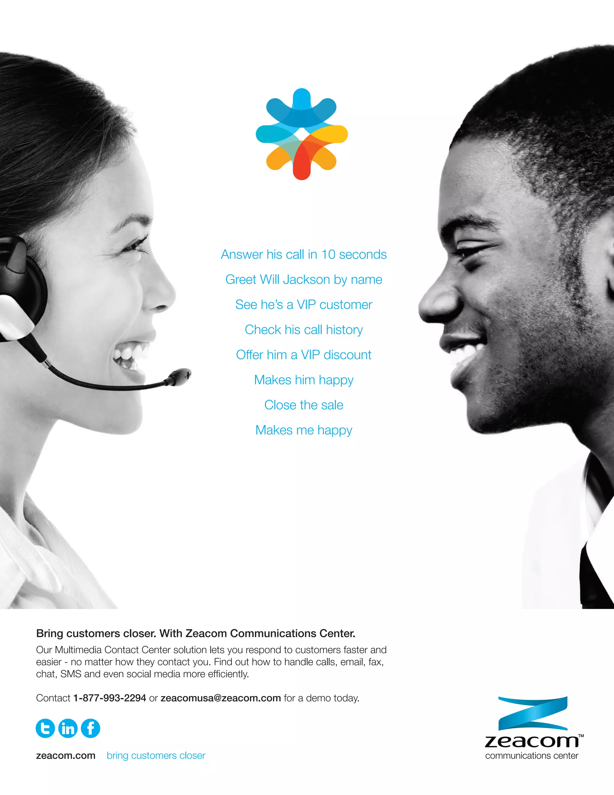 Answer his call in 10 seconds
                                                Greet Will Jackson by name
                                                  See he’s a VIP customer
                                                    Check his call history
                                                  Offer him a VIP discount
                                                      Makes him happy
                                                         Close the sale
                                                       Makes me happy




    Bring customers closer. With Zeacom Communications Center.
    Our Multimedia Contact Center solution lets you respond to customers faster and
    easier - no matter how they contact you. Find out how to handle calls, email, fax,
A
    chat, SMS and even social media more efﬁciently.

    Contact 1-877-993-2294 or zeacomusa@zeacom.com for a demo today.




    zeacom.com      bring customers closer
 