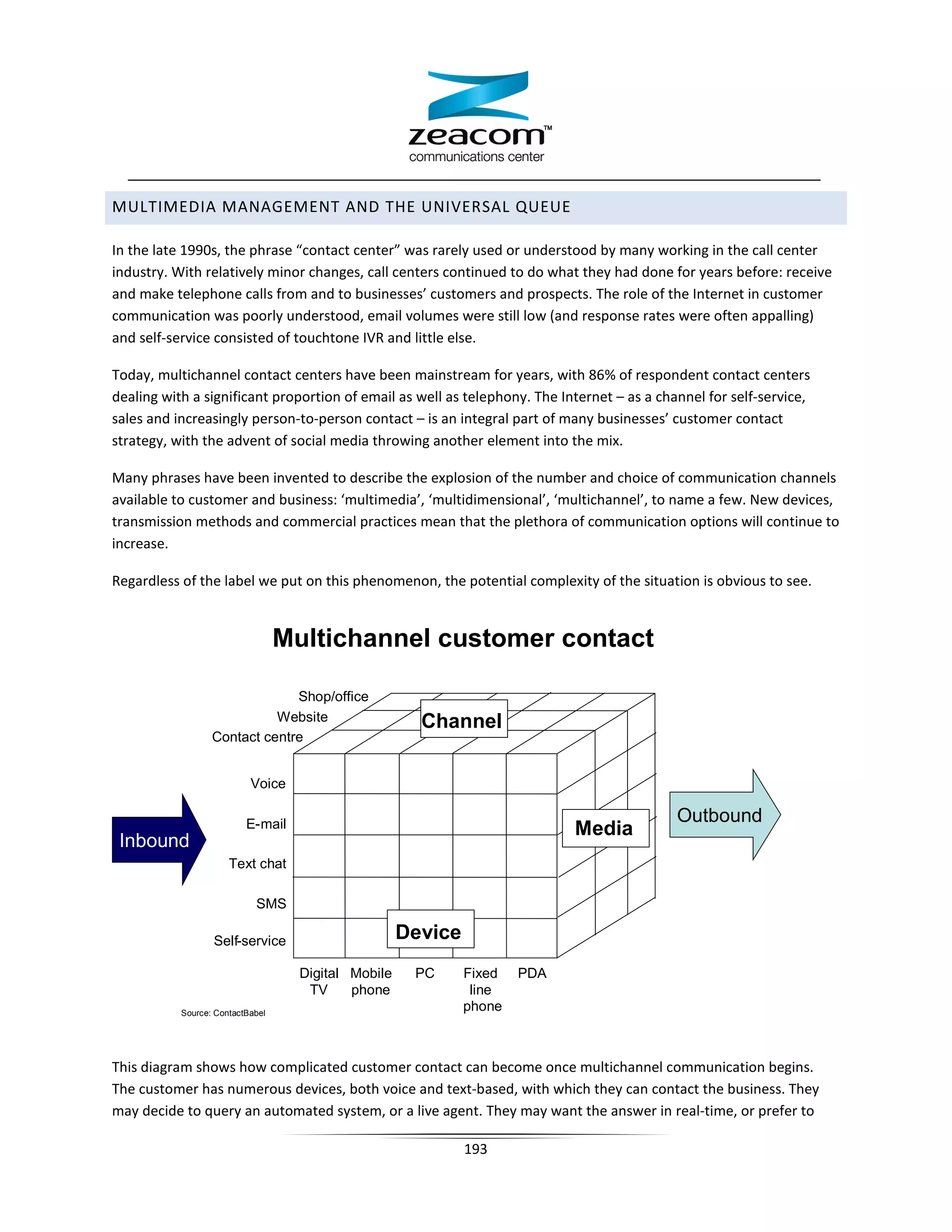 MULTIMEDIA MANAGEMENT AND THE UNIVERSAL QUEUE

In the late 1990s, the phrase “contact center” was rarely used or understood by many working in the call center
industry. With relatively minor changes, call centers continued to do what they had done for years before: receive
and make telephone calls from and to businesses’ customers and prospects. The role of the Internet in customer
communication was poorly understood, email volumes were still low (and response rates were often appalling)
and self-service consisted of touchtone IVR and little else.

Today, multichannel contact centers have been mainstream for years, with 86% of respondent contact centers
dealing with a significant proportion of email as well as telephony. The Internet – as a channel for self-service,
sales and increasingly person-to-person contact – is an integral part of many businesses’ customer contact
strategy, with the advent of social media throwing another element into the mix.

Many phrases have been invented to describe the explosion of the number and choice of communication channels
available to customer and business: ‘multimedia’, ‘multidimensional’, ‘multichannel’, to name a few. New devices,
transmission methods and commercial practices mean that the plethora of communication options will continue to
increase.

Regardless of the label we put on this phenomenon, the potential complexity of the situation is obvious to see.


                                  Multichannel customer contact

                               Shop/office
                            Website                    Channel
                  Contact centre


                           Voice

                                                                                            Outbound
                          E-mail                                            Media
 Inbound
                      Text chat

                            SMS

                  Self-service                       Device
                                    Digital Mobile    PC      Fixed   PDA
                                     TV     phone              line
           Source: ContactBabel
                                                              phone



This diagram shows how complicated customer contact can become once multichannel communication begins.
The customer has numerous devices, both voice and text-based, with which they can contact the business. They
may decide to query an automated system, or a live agent. They may want the answer in real-time, or prefer to

                                                              193
 