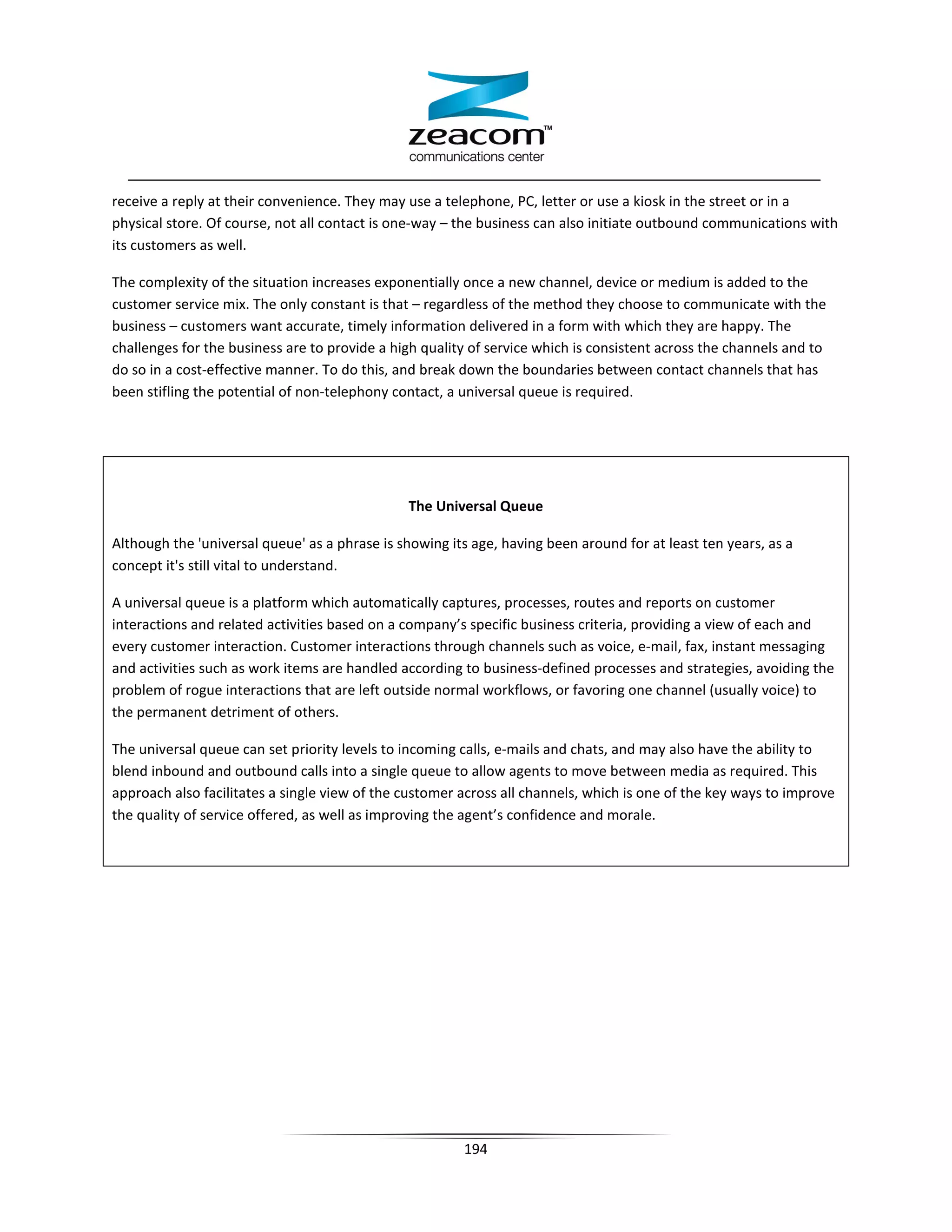 receive a reply at their convenience. They may use a telephone, PC, letter or use a kiosk in the street or in a
physical store. Of course, not all contact is one-way – the business can also initiate outbound communications with
its customers as well.

The complexity of the situation increases exponentially once a new channel, device or medium is added to the
customer service mix. The only constant is that – regardless of the method they choose to communicate with the
business – customers want accurate, timely information delivered in a form with which they are happy. The
challenges for the business are to provide a high quality of service which is consistent across the channels and to
do so in a cost-effective manner. To do this, and break down the boundaries between contact channels that has
been stifling the potential of non-telephony contact, a universal queue is required.




                                               The Universal Queue

Although the 'universal queue' as a phrase is showing its age, having been around for at least ten years, as a
concept it's still vital to understand.

A universal queue is a platform which automatically captures, processes, routes and reports on customer
interactions and related activities based on a company’s specific business criteria, providing a view of each and
every customer interaction. Customer interactions through channels such as voice, e-mail, fax, instant messaging
and activities such as work items are handled according to business-defined processes and strategies, avoiding the
problem of rogue interactions that are left outside normal workflows, or favoring one channel (usually voice) to
the permanent detriment of others.

The universal queue can set priority levels to incoming calls, e-mails and chats, and may also have the ability to
blend inbound and outbound calls into a single queue to allow agents to move between media as required. This
approach also facilitates a single view of the customer across all channels, which is one of the key ways to improve
the quality of service offered, as well as improving the agent’s confidence and morale.




                                                        194
 
