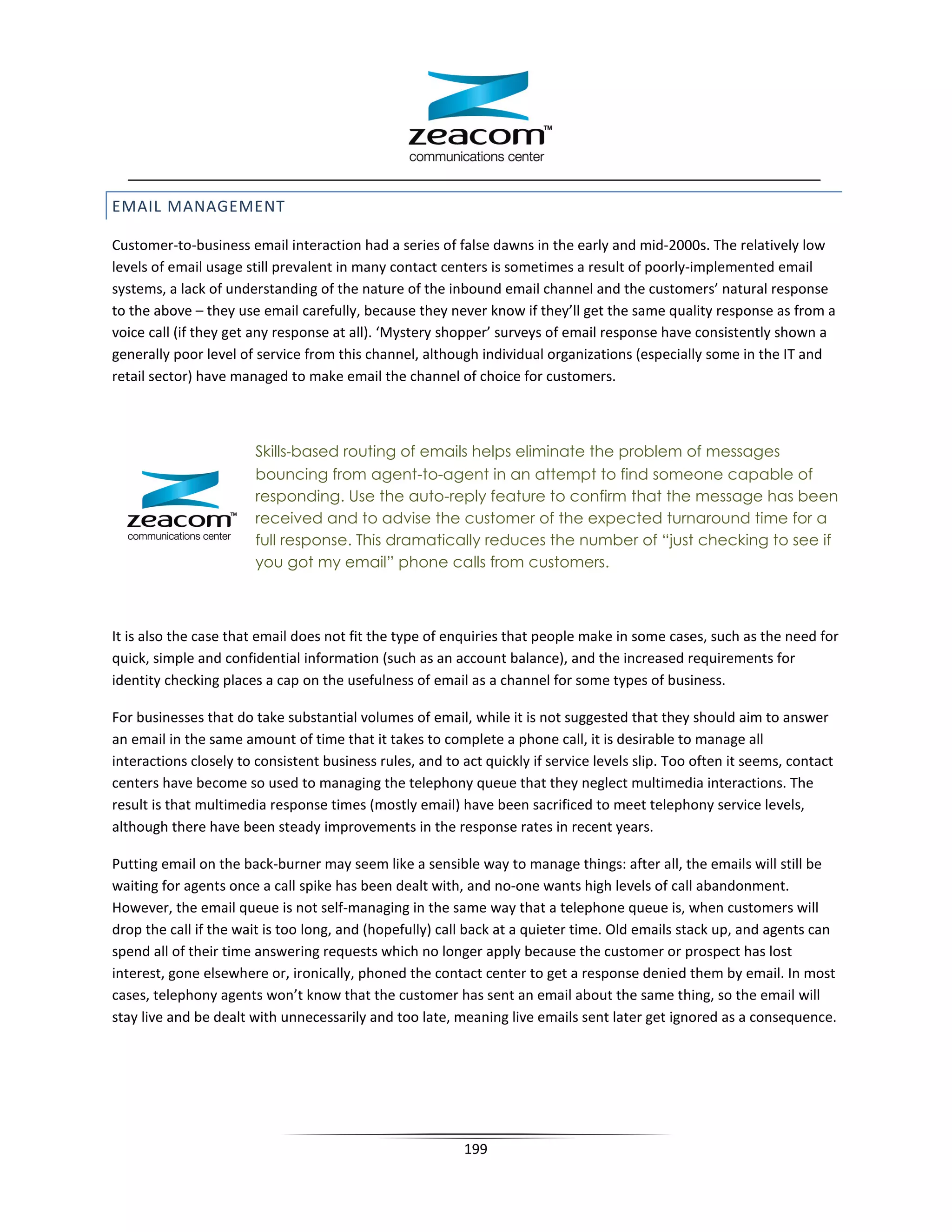 EMAIL MANAGEMENT

Customer-to-business email interaction had a series of false dawns in the early and mid-2000s. The relatively low
levels of email usage still prevalent in many contact centers is sometimes a result of poorly-implemented email
systems, a lack of understanding of the nature of the inbound email channel and the customers’ natural response
to the above – they use email carefully, because they never know if they’ll get the same quality response as from a
voice call (if they get any response at all). ‘Mystery shopper’ surveys of email response have consistently shown a
generally poor level of service from this channel, although individual organizations (especially some in the IT and
retail sector) have managed to make email the channel of choice for customers.



                        Skills‐based routing of emails helps eliminate the problem of messages
                        bouncing from agent-to-agent in an attempt to find someone capable of
                        responding. Use the auto-reply feature to confirm that the message has been
                        received and to advise the customer of the expected turnaround time for a
                        full response. This dramatically reduces the number of “just checking to see if
                        you got my email” phone calls from customers.



It is also the case that email does not fit the type of enquiries that people make in some cases, such as the need for
quick, simple and confidential information (such as an account balance), and the increased requirements for
identity checking places a cap on the usefulness of email as a channel for some types of business.

For businesses that do take substantial volumes of email, while it is not suggested that they should aim to answer
an email in the same amount of time that it takes to complete a phone call, it is desirable to manage all
interactions closely to consistent business rules, and to act quickly if service levels slip. Too often it seems, contact
centers have become so used to managing the telephony queue that they neglect multimedia interactions. The
result is that multimedia response times (mostly email) have been sacrificed to meet telephony service levels,
although there have been steady improvements in the response rates in recent years.

Putting email on the back-burner may seem like a sensible way to manage things: after all, the emails will still be
waiting for agents once a call spike has been dealt with, and no-one wants high levels of call abandonment.
However, the email queue is not self-managing in the same way that a telephone queue is, when customers will
drop the call if the wait is too long, and (hopefully) call back at a quieter time. Old emails stack up, and agents can
spend all of their time answering requests which no longer apply because the customer or prospect has lost
interest, gone elsewhere or, ironically, phoned the contact center to get a response denied them by email. In most
cases, telephony agents won’t know that the customer has sent an email about the same thing, so the email will
stay live and be dealt with unnecessarily and too late, meaning live emails sent later get ignored as a consequence.




                                                           199
 