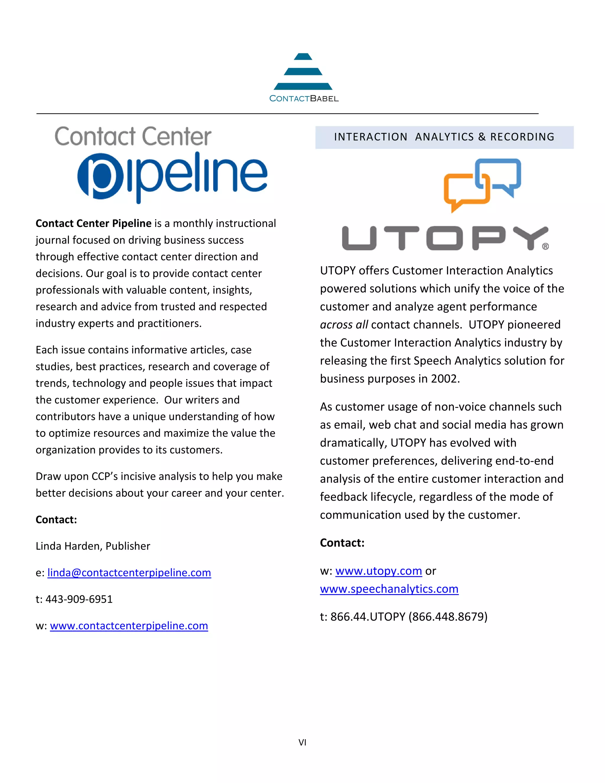 INTERACTION ANALYTICS & RECORDING




Contact Center Pipeline is a monthly instructional
journal focused on driving business success
through effective contact center direction and
decisions. Our goal is to provide contact center           UTOPY offers Customer Interaction Analytics
professionals with valuable content, insights,             powered solutions which unify the voice of the
research and advice from trusted and respected             customer and analyze agent performance
industry experts and practitioners.                        across all contact channels. UTOPY pioneered
                                                           the Customer Interaction Analytics industry by
Each issue contains informative articles, case
studies, best practices, research and coverage of          releasing the first Speech Analytics solution for
trends, technology and people issues that impact           business purposes in 2002.
the customer experience. Our writers and
                                                           As customer usage of non-voice channels such
contributors have a unique understanding of how
                                                           as email, web chat and social media has grown
to optimize resources and maximize the value the
                                                           dramatically, UTOPY has evolved with
organization provides to its customers.
                                                           customer preferences, delivering end-to-end
Draw upon CCP’s incisive analysis to help you make         analysis of the entire customer interaction and
better decisions about your career and your center.        feedback lifecycle, regardless of the mode of
Contact:                                                   communication used by the customer.

Linda Harden, Publisher                                    Contact:

e: linda@contactcenterpipeline.com                         w: www.utopy.com or
                                                           www.speechanalytics.com
t: 443-909-6951
                                                           t: 866.44.UTOPY (866.448.8679)
w: www.contactcenterpipeline.com




                                                      VI
 