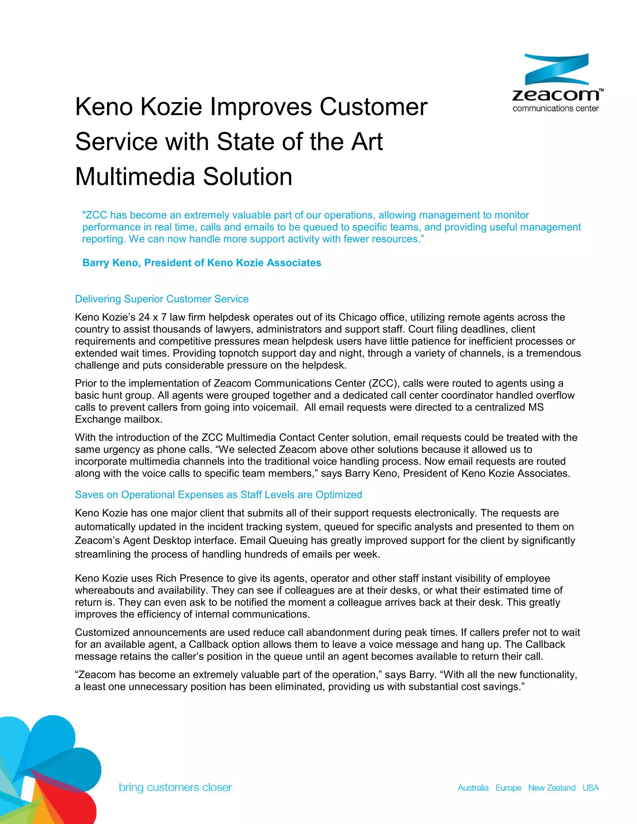Keno Kozie Improves Customer
Service with State of the Art
Multimedia Solution
 ZCC has become an extremely valuable part of our operations, allowing management to monitor
 performance in real time, calls and emails to be queued to specific teams, and providing useful management
 reporting. We can now handle more support activity with fewer resources.”

 Barry Keno, President of Keno Kozie Associates


Delivering Superior Customer Service
Keno Kozie’s 24 x 7 law firm helpdesk operates out of its Chicago office, utilizing remote agents across the
country to assist thousands of lawyers, administrators and support staff. Court filing deadlines, client
requirements and competitive pressures mean helpdesk users have little patience for inefficient processes or
extended wait times. Providing topnotch support day and night, through a variety of channels, is a tremendous
challenge and puts considerable pressure on the helpdesk.
Prior to the implementation of Zeacom Communications Center (ZCC), calls were routed to agents using a
basic hunt group. All agents were grouped together and a dedicated call center coordinator handled overflow
calls to prevent callers from going into voicemail. All email requests were directed to a centralized MS
Exchange mailbox.
With the introduction of the ZCC Multimedia Contact Center solution, email requests could be treated with the
same urgency as phone calls. “We selected Zeacom above other solutions because it allowed us to
incorporate multimedia channels into the traditional voice handling process. Now email requests are routed
along with the voice calls to specific team members,” says Barry Keno, President of Keno Kozie Associates.

Saves on Operational Expenses as Staff Levels are Optimized
Keno Kozie has one major client that submits all of their support requests electronically. The requests are
automatically updated in the incident tracking system, queued for specific analysts and presented to them on
Zeacom’s Agent Desktop interface. Email Queuing has greatly improved support for the client by significantly
streamlining the process of handling hundreds of emails per week.

Keno Kozie uses Rich Presence to give its agents, operator and other staff instant visibility of employee
whereabouts and availability. They can see if colleagues are at their desks, or what their estimated time of
return is. They can even ask to be notified the moment a colleague arrives back at their desk. This greatly
improves the efficiency of internal communications.
Customized announcements are used reduce call abandonment during peak times. If callers prefer not to wait
for an available agent, a Callback option allows them to leave a voice message and hang up. The Callback
message retains the caller’s position in the queue until an agent becomes available to return their call.
“Zeacom has become an extremely valuable part of the operation,” says Barry. “With all the new functionality,
a least one unnecessary position has been eliminated, providing us with substantial cost savings.”
 