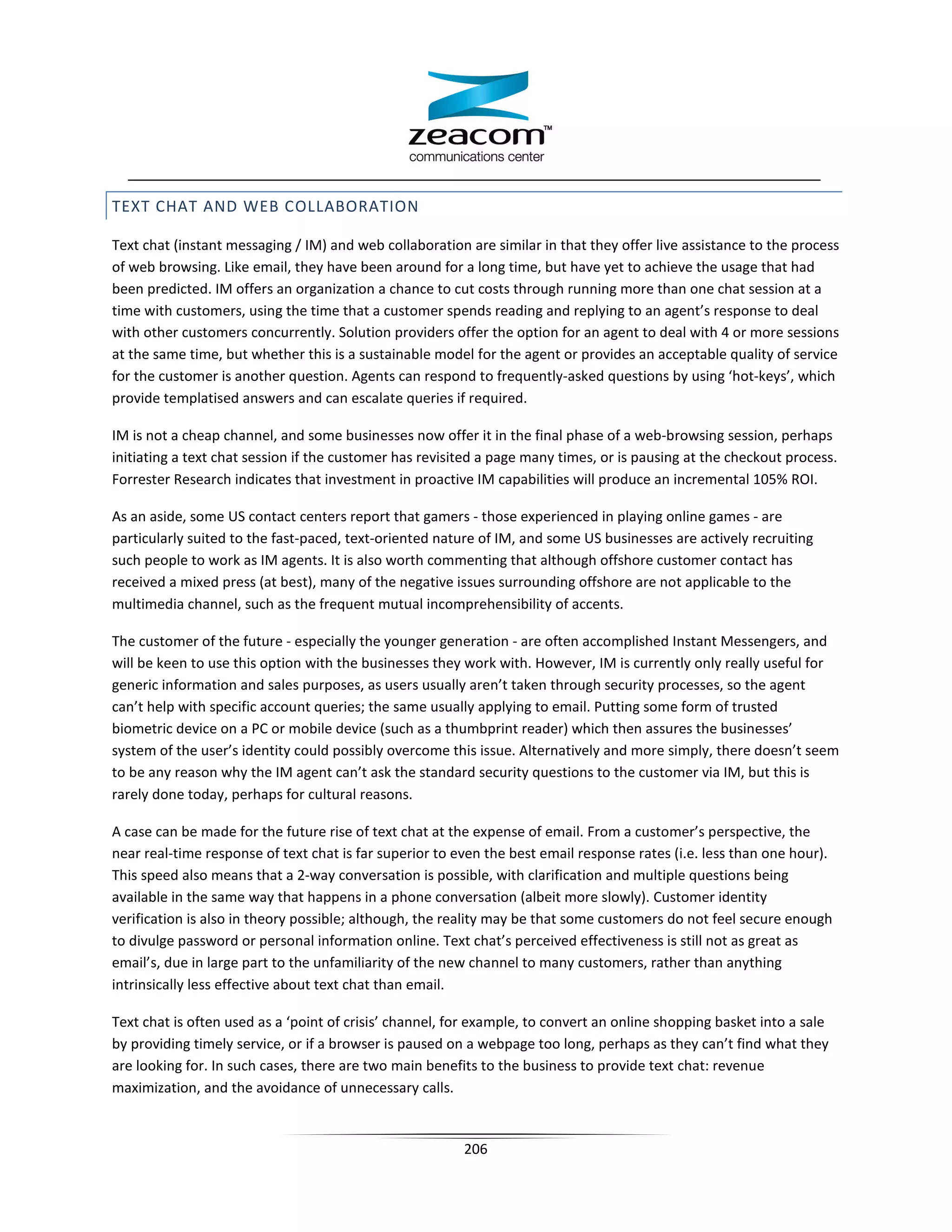 TEXT CHAT AND WEB COLLABORATION

Text chat (instant messaging / IM) and web collaboration are similar in that they offer live assistance to the process
of web browsing. Like email, they have been around for a long time, but have yet to achieve the usage that had
been predicted. IM offers an organization a chance to cut costs through running more than one chat session at a
time with customers, using the time that a customer spends reading and replying to an agent’s response to deal
with other customers concurrently. Solution providers offer the option for an agent to deal with 4 or more sessions
at the same time, but whether this is a sustainable model for the agent or provides an acceptable quality of service
for the customer is another question. Agents can respond to frequently-asked questions by using ‘hot-keys’, which
provide templatised answers and can escalate queries if required.

IM is not a cheap channel, and some businesses now offer it in the final phase of a web-browsing session, perhaps
initiating a text chat session if the customer has revisited a page many times, or is pausing at the checkout process.
Forrester Research indicates that investment in proactive IM capabilities will produce an incremental 105% ROI.

As an aside, some US contact centers report that gamers - those experienced in playing online games - are
particularly suited to the fast-paced, text-oriented nature of IM, and some US businesses are actively recruiting
such people to work as IM agents. It is also worth commenting that although offshore customer contact has
received a mixed press (at best), many of the negative issues surrounding offshore are not applicable to the
multimedia channel, such as the frequent mutual incomprehensibility of accents.

The customer of the future - especially the younger generation - are often accomplished Instant Messengers, and
will be keen to use this option with the businesses they work with. However, IM is currently only really useful for
generic information and sales purposes, as users usually aren’t taken through security processes, so the agent
can’t help with specific account queries; the same usually applying to email. Putting some form of trusted
biometric device on a PC or mobile device (such as a thumbprint reader) which then assures the businesses’
system of the user’s identity could possibly overcome this issue. Alternatively and more simply, there doesn’t seem
to be any reason why the IM agent can’t ask the standard security questions to the customer via IM, but this is
rarely done today, perhaps for cultural reasons.

A case can be made for the future rise of text chat at the expense of email. From a customer’s perspective, the
near real-time response of text chat is far superior to even the best email response rates (i.e. less than one hour).
This speed also means that a 2-way conversation is possible, with clarification and multiple questions being
available in the same way that happens in a phone conversation (albeit more slowly). Customer identity
verification is also in theory possible; although, the reality may be that some customers do not feel secure enough
to divulge password or personal information online. Text chat’s perceived effectiveness is still not as great as
email’s, due in large part to the unfamiliarity of the new channel to many customers, rather than anything
intrinsically less effective about text chat than email.

Text chat is often used as a ‘point of crisis’ channel, for example, to convert an online shopping basket into a sale
by providing timely service, or if a browser is paused on a webpage too long, perhaps as they can’t find what they
are looking for. In such cases, there are two main benefits to the business to provide text chat: revenue
maximization, and the avoidance of unnecessary calls.


                                                         206
 
