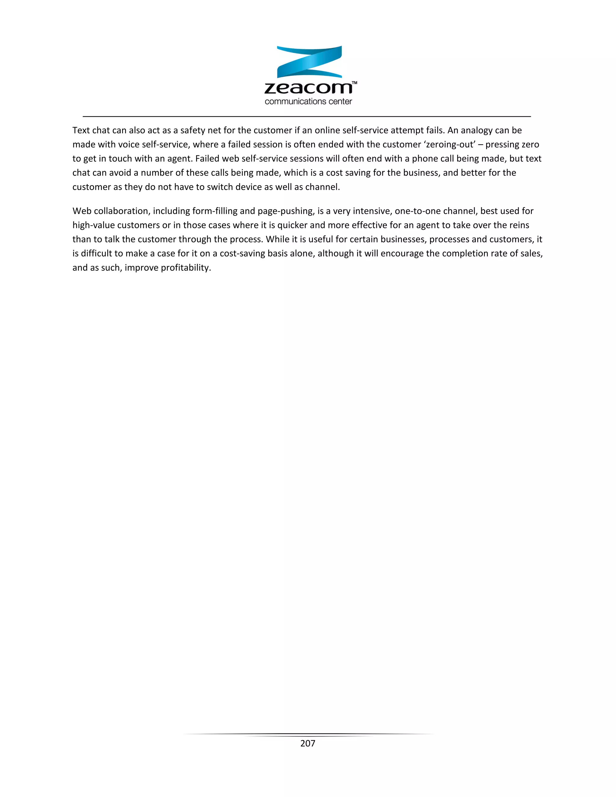 Text chat can also act as a safety net for the customer if an online self-service attempt fails. An analogy can be
made with voice self-service, where a failed session is often ended with the customer ‘zeroing-out’ – pressing zero
to get in touch with an agent. Failed web self-service sessions will often end with a phone call being made, but text
chat can avoid a number of these calls being made, which is a cost saving for the business, and better for the
customer as they do not have to switch device as well as channel.

Web collaboration, including form-filling and page-pushing, is a very intensive, one-to-one channel, best used for
high-value customers or in those cases where it is quicker and more effective for an agent to take over the reins
than to talk the customer through the process. While it is useful for certain businesses, processes and customers, it
is difficult to make a case for it on a cost-saving basis alone, although it will encourage the completion rate of sales,
and as such, improve profitability.




                                                          207
 
