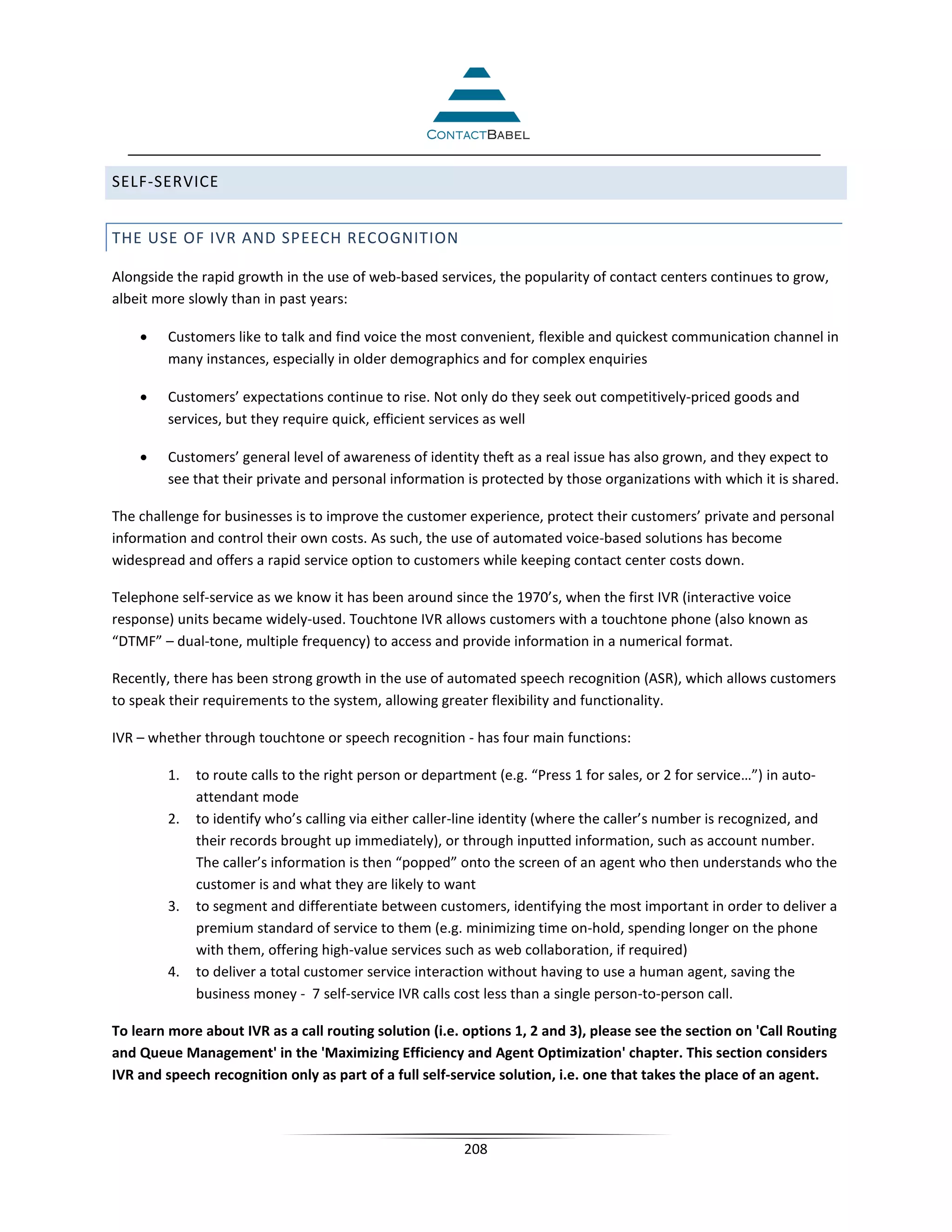SELF-SERVICE


THE USE OF IVR AND SPEECH RECOGNITION

Alongside the rapid growth in the use of web-based services, the popularity of contact centers continues to grow,
albeit more slowly than in past years:

    •    Customers like to talk and find voice the most convenient, flexible and quickest communication channel in
         many instances, especially in older demographics and for complex enquiries

    •    Customers’ expectations continue to rise. Not only do they seek out competitively-priced goods and
         services, but they require quick, efficient services as well

    •    Customers’ general level of awareness of identity theft as a real issue has also grown, and they expect to
         see that their private and personal information is protected by those organizations with which it is shared.

The challenge for businesses is to improve the customer experience, protect their customers’ private and personal
information and control their own costs. As such, the use of automated voice-based solutions has become
widespread and offers a rapid service option to customers while keeping contact center costs down.

Telephone self-service as we know it has been around since the 1970’s, when the first IVR (interactive voice
response) units became widely-used. Touchtone IVR allows customers with a touchtone phone (also known as
“DTMF” – dual-tone, multiple frequency) to access and provide information in a numerical format.

Recently, there has been strong growth in the use of automated speech recognition (ASR), which allows customers
to speak their requirements to the system, allowing greater flexibility and functionality.

IVR – whether through touchtone or speech recognition - has four main functions:

         1.   to route calls to the right person or department (e.g. “Press 1 for sales, or 2 for service…”) in auto-
              attendant mode
         2.   to identify who’s calling via either caller-line identity (where the caller’s number is recognized, and
              their records brought up immediately), or through inputted information, such as account number.
              The caller’s information is then “popped” onto the screen of an agent who then understands who the
              customer is and what they are likely to want
         3.   to segment and differentiate between customers, identifying the most important in order to deliver a
              premium standard of service to them (e.g. minimizing time on-hold, spending longer on the phone
              with them, offering high-value services such as web collaboration, if required)
         4.   to deliver a total customer service interaction without having to use a human agent, saving the
              business money - 7 self-service IVR calls cost less than a single person-to-person call.

To learn more about IVR as a call routing solution (i.e. options 1, 2 and 3), please see the section on 'Call Routing
and Queue Management' in the 'Maximizing Efficiency and Agent Optimization' chapter. This section considers
IVR and speech recognition only as part of a full self-service solution, i.e. one that takes the place of an agent.



                                                         208
 