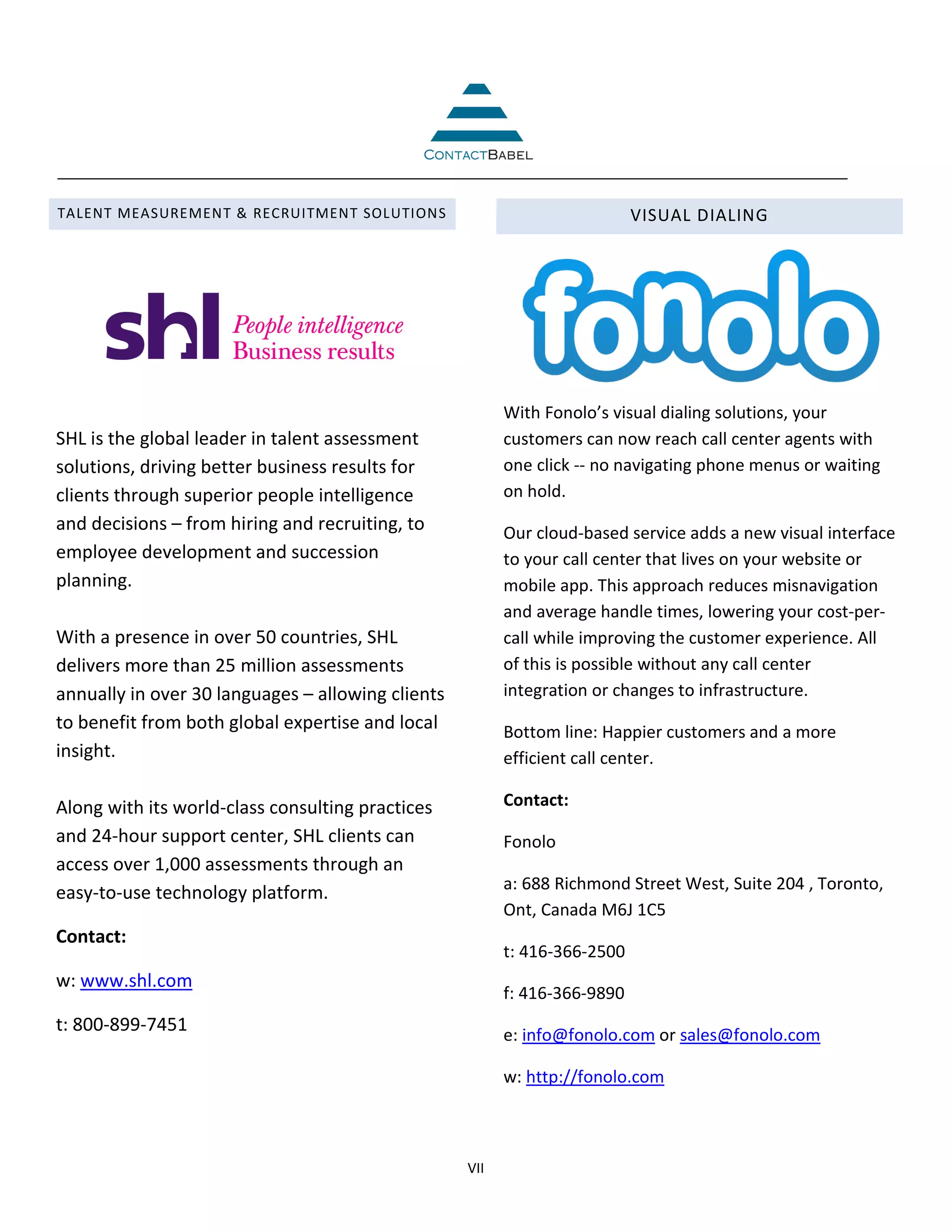 TALENT MEASUREMENT & RECRUITMENT SOLUTIONS                                 VISUAL DIALING




                                                         With Fonolo’s visual dialing solutions, your
SHL is the global leader in talent assessment            customers can now reach call center agents with
solutions, driving better business results for           one click -- no navigating phone menus or waiting
clients through superior people intelligence             on hold.
and decisions – from hiring and recruiting, to           Our cloud-based service adds a new visual interface
employee development and succession                      to your call center that lives on your website or
planning.                                                mobile app. This approach reduces misnavigation
                                                         and average handle times, lowering your cost-per-
With a presence in over 50 countries, SHL                call while improving the customer experience. All
delivers more than 25 million assessments                of this is possible without any call center
annually in over 30 languages – allowing clients         integration or changes to infrastructure.
to benefit from both global expertise and local          Bottom line: Happier customers and a more
insight.                                                 efficient call center.

Along with its world-class consulting practices          Contact:
and 24-hour support center, SHL clients can              Fonolo
access over 1,000 assessments through an
                                                         a: 688 Richmond Street West, Suite 204 , Toronto,
easy-to-use technology platform.
                                                         Ont, Canada M6J 1C5
Contact:
                                                         t: 416-366-2500
w: www.shl.com
                                                         f: 416-366-9890
t: 800-899-7451                                          e: info@fonolo.com or sales@fonolo.com

                                                         w: http://fonolo.com



                                                   VII
 
