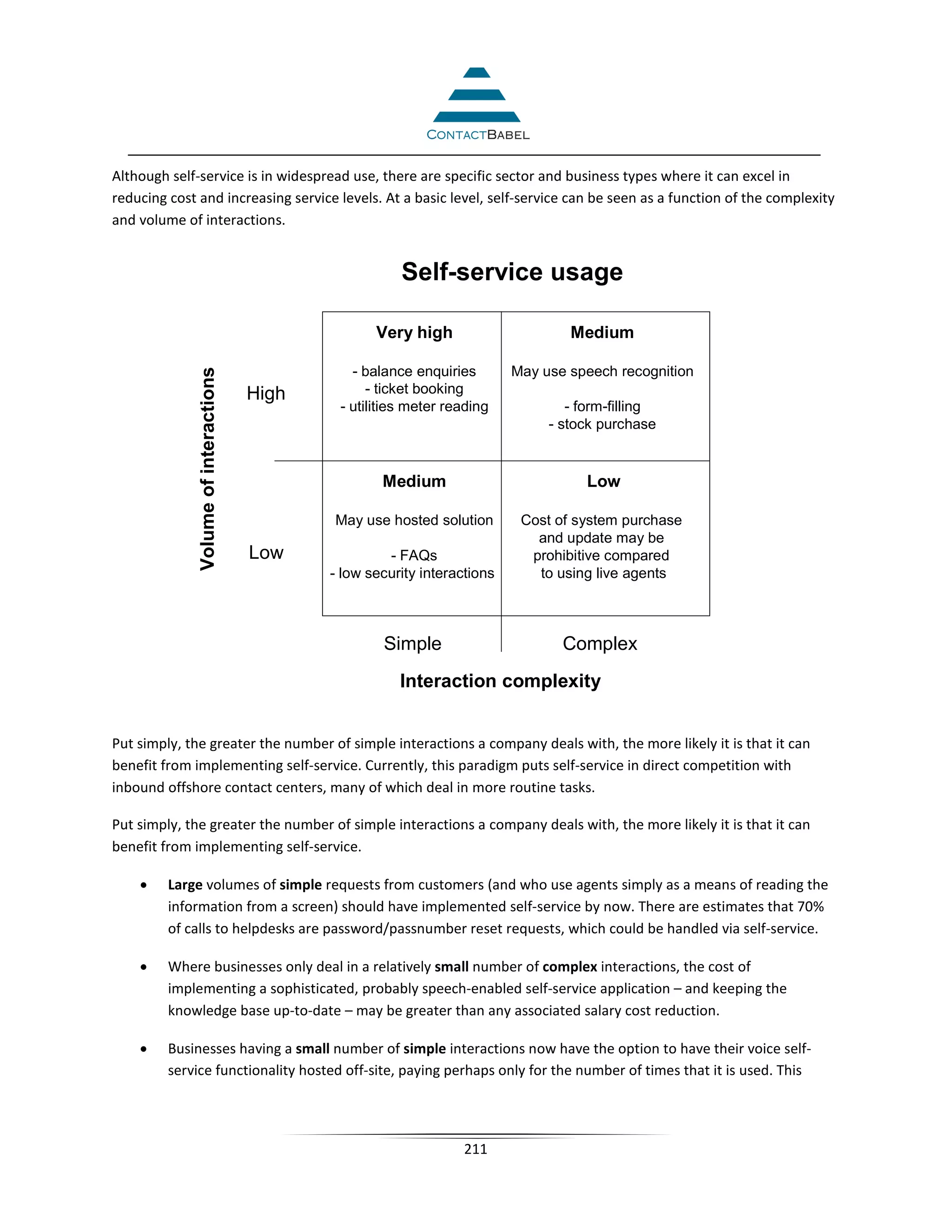 Although self-service is in widespread use, there are specific sector and business types where it can excel in
reducing cost and increasing service levels. At a basic level, self-service can be seen as a function of the complexity
and volume of interactions.


                                                        Self-service usage

                                                    Very high                      Medium

                                                - balance enquiries        May use speech recognition
             Volume of interactions




                                      High         - ticket booking
                                              - utilities meter reading            - form-filling
                                                                                - stock purchase


                                                     Medium                           Low

                                             May use hosted solution        Cost of system purchase
                                                                              and update may be
                                      Low             - FAQs                 prohibitive compared
                                             - low security interactions      to using live agents



                                                     Simple                       Complex
                                                        Interaction complexity


Put simply, the greater the number of simple interactions a company deals with, the more likely it is that it can
benefit from implementing self-service. Currently, this paradigm puts self-service in direct competition with
inbound offshore contact centers, many of which deal in more routine tasks.

Put simply, the greater the number of simple interactions a company deals with, the more likely it is that it can
benefit from implementing self-service.

    •    Large volumes of simple requests from customers (and who use agents simply as a means of reading the
         information from a screen) should have implemented self-service by now. There are estimates that 70%
         of calls to helpdesks are password/passnumber reset requests, which could be handled via self-service.

    •    Where businesses only deal in a relatively small number of complex interactions, the cost of
         implementing a sophisticated, probably speech-enabled self-service application – and keeping the
         knowledge base up-to-date – may be greater than any associated salary cost reduction.

    •    Businesses having a small number of simple interactions now have the option to have their voice self-
         service functionality hosted off-site, paying perhaps only for the number of times that it is used. This




                                                                  211
 