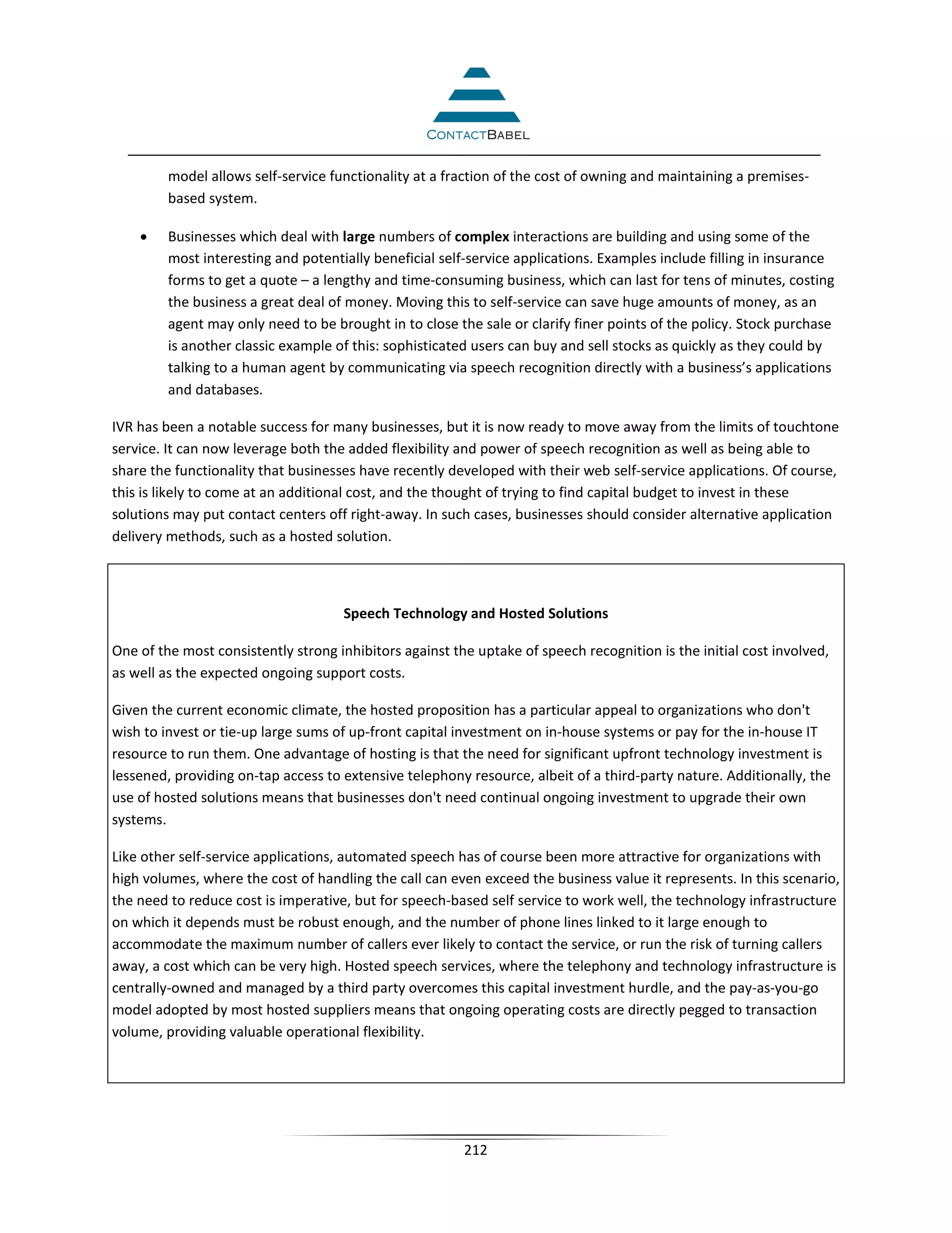 model allows self-service functionality at a fraction of the cost of owning and maintaining a premises-
         based system.

    •    Businesses which deal with large numbers of complex interactions are building and using some of the
         most interesting and potentially beneficial self-service applications. Examples include filling in insurance
         forms to get a quote – a lengthy and time-consuming business, which can last for tens of minutes, costing
         the business a great deal of money. Moving this to self-service can save huge amounts of money, as an
         agent may only need to be brought in to close the sale or clarify finer points of the policy. Stock purchase
         is another classic example of this: sophisticated users can buy and sell stocks as quickly as they could by
         talking to a human agent by communicating via speech recognition directly with a business’s applications
         and databases.

IVR has been a notable success for many businesses, but it is now ready to move away from the limits of touchtone
service. It can now leverage both the added flexibility and power of speech recognition as well as being able to
share the functionality that businesses have recently developed with their web self-service applications. Of course,
this is likely to come at an additional cost, and the thought of trying to find capital budget to invest in these
solutions may put contact centers off right-away. In such cases, businesses should consider alternative application
delivery methods, such as a hosted solution.



                                     Speech Technology and Hosted Solutions

One of the most consistently strong inhibitors against the uptake of speech recognition is the initial cost involved,
as well as the expected ongoing support costs.

Given the current economic climate, the hosted proposition has a particular appeal to organizations who don't
wish to invest or tie-up large sums of up-front capital investment on in-house systems or pay for the in-house IT
resource to run them. One advantage of hosting is that the need for significant upfront technology investment is
lessened, providing on-tap access to extensive telephony resource, albeit of a third-party nature. Additionally, the
use of hosted solutions means that businesses don't need continual ongoing investment to upgrade their own
systems.

Like other self-service applications, automated speech has of course been more attractive for organizations with
high volumes, where the cost of handling the call can even exceed the business value it represents. In this scenario,
the need to reduce cost is imperative, but for speech-based self service to work well, the technology infrastructure
on which it depends must be robust enough, and the number of phone lines linked to it large enough to
accommodate the maximum number of callers ever likely to contact the service, or run the risk of turning callers
away, a cost which can be very high. Hosted speech services, where the telephony and technology infrastructure is
centrally-owned and managed by a third party overcomes this capital investment hurdle, and the pay-as-you-go
model adopted by most hosted suppliers means that ongoing operating costs are directly pegged to transaction
volume, providing valuable operational flexibility.




                                                         212
 