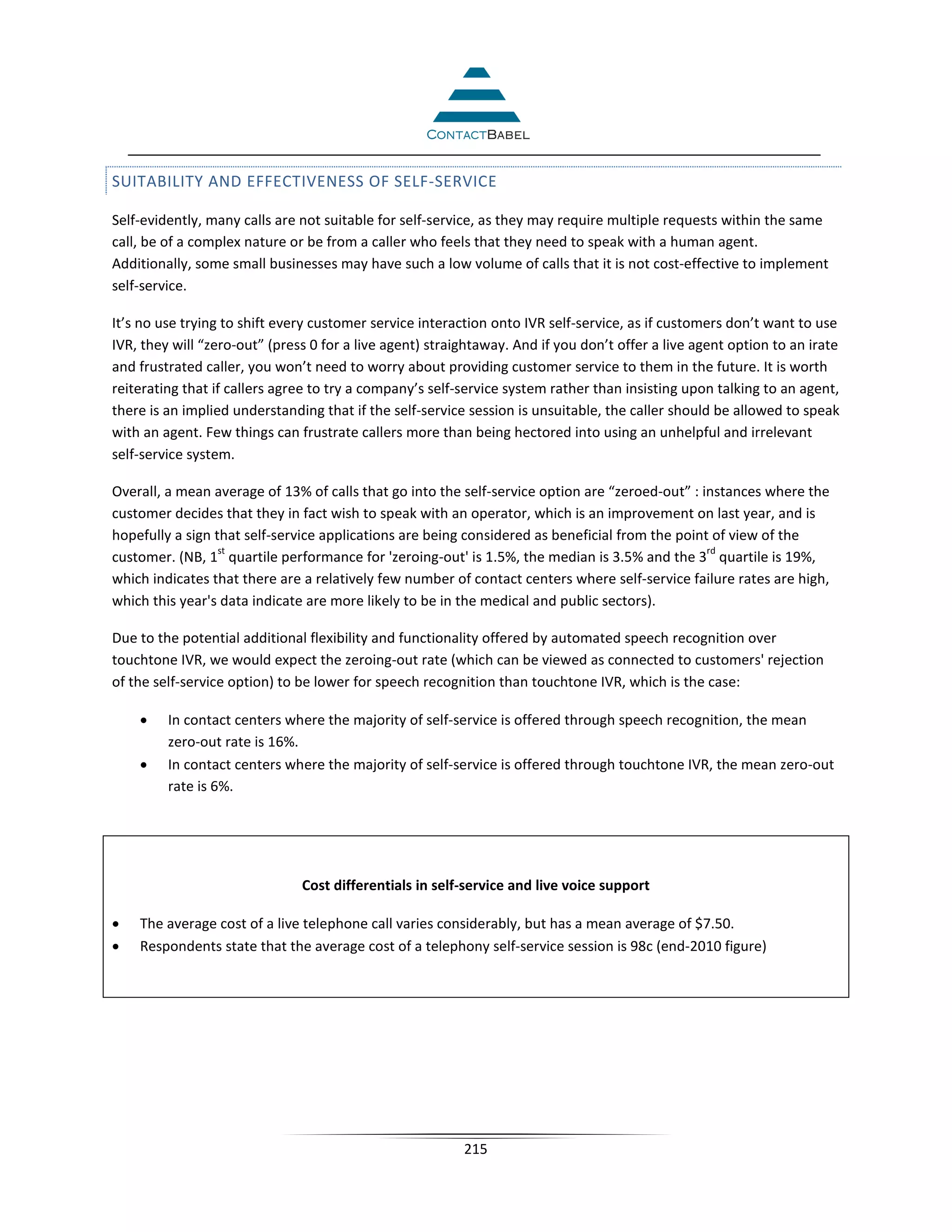 SUITABILITY AND EFFECTIVENESS OF SELF-SERVICE

Self-evidently, many calls are not suitable for self-service, as they may require multiple requests within the same
call, be of a complex nature or be from a caller who feels that they need to speak with a human agent.
Additionally, some small businesses may have such a low volume of calls that it is not cost-effective to implement
self-service.

It’s no use trying to shift every customer service interaction onto IVR self-service, as if customers don’t want to use
IVR, they will “zero-out” (press 0 for a live agent) straightaway. And if you don’t offer a live agent option to an irate
and frustrated caller, you won’t need to worry about providing customer service to them in the future. It is worth
reiterating that if callers agree to try a company’s self-service system rather than insisting upon talking to an agent,
there is an implied understanding that if the self-service session is unsuitable, the caller should be allowed to speak
with an agent. Few things can frustrate callers more than being hectored into using an unhelpful and irrelevant
self-service system.

Overall, a mean average of 13% of calls that go into the self-service option are “zeroed-out” : instances where the
customer decides that they in fact wish to speak with an operator, which is an improvement on last year, and is
hopefully a sign that self-service applications are being considered as beneficial from the point of view of the
                  st                                                                             rd
customer. (NB, 1 quartile performance for 'zeroing-out' is 1.5%, the median is 3.5% and the 3 quartile is 19%,
which indicates that there are a relatively few number of contact centers where self-service failure rates are high,
which this year's data indicate are more likely to be in the medical and public sectors).

Due to the potential additional flexibility and functionality offered by automated speech recognition over
touchtone IVR, we would expect the zeroing-out rate (which can be viewed as connected to customers' rejection
of the self-service option) to be lower for speech recognition than touchtone IVR, which is the case:

    •    In contact centers where the majority of self-service is offered through speech recognition, the mean
         zero-out rate is 16%.
    •    In contact centers where the majority of self-service is offered through touchtone IVR, the mean zero-out
         rate is 6%.




                               Cost differentials in self-service and live voice support

•   The average cost of a live telephone call varies considerably, but has a mean average of $7.50.
•   Respondents state that the average cost of a telephony self-service session is 98c (end-2010 figure)




                                                          215
 