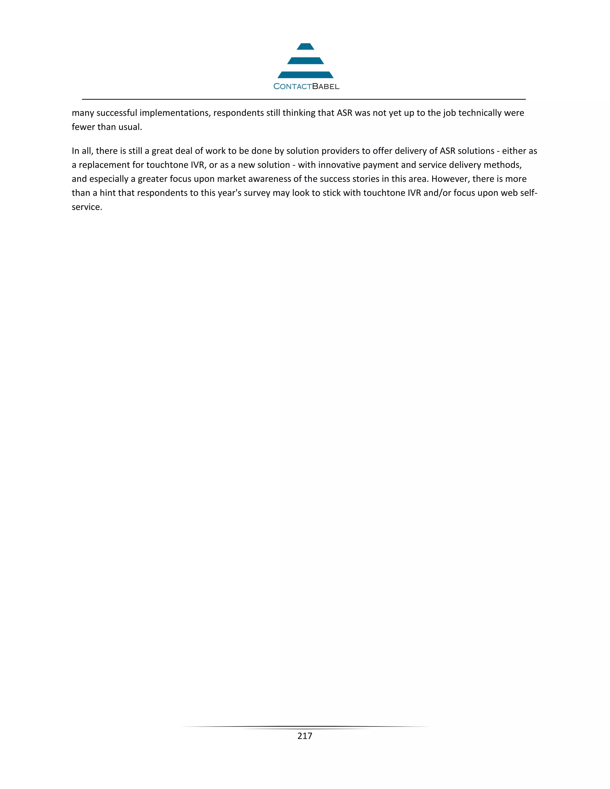 many successful implementations, respondents still thinking that ASR was not yet up to the job technically were
fewer than usual.

In all, there is still a great deal of work to be done by solution providers to offer delivery of ASR solutions - either as
a replacement for touchtone IVR, or as a new solution - with innovative payment and service delivery methods,
and especially a greater focus upon market awareness of the success stories in this area. However, there is more
than a hint that respondents to this year's survey may look to stick with touchtone IVR and/or focus upon web self-
service.




                                                           217
 