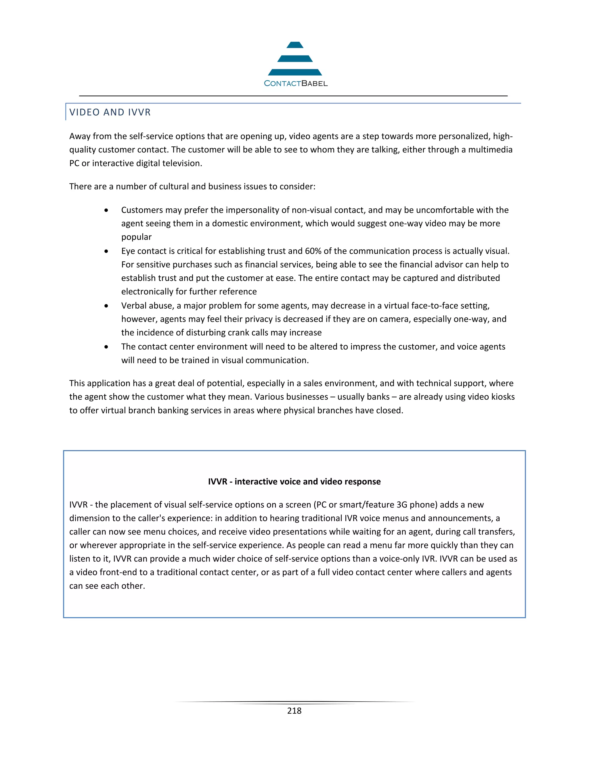 VIDEO AND IVVR

Away from the self-service options that are opening up, video agents are a step towards more personalized, high-
quality customer contact. The customer will be able to see to whom they are talking, either through a multimedia
PC or interactive digital television.

There are a number of cultural and business issues to consider:

         •   Customers may prefer the impersonality of non-visual contact, and may be uncomfortable with the
             agent seeing them in a domestic environment, which would suggest one-way video may be more
             popular
         •   Eye contact is critical for establishing trust and 60% of the communication process is actually visual.
             For sensitive purchases such as financial services, being able to see the financial advisor can help to
             establish trust and put the customer at ease. The entire contact may be captured and distributed
             electronically for further reference
         •   Verbal abuse, a major problem for some agents, may decrease in a virtual face-to-face setting,
             however, agents may feel their privacy is decreased if they are on camera, especially one-way, and
             the incidence of disturbing crank calls may increase
         •   The contact center environment will need to be altered to impress the customer, and voice agents
             will need to be trained in visual communication.

This application has a great deal of potential, especially in a sales environment, and with technical support, where
the agent show the customer what they mean. Various businesses – usually banks – are already using video kiosks
to offer virtual branch banking services in areas where physical branches have closed.




                                    IVVR - interactive voice and video response

IVVR - the placement of visual self-service options on a screen (PC or smart/feature 3G phone) adds a new
dimension to the caller's experience: in addition to hearing traditional IVR voice menus and announcements, a
caller can now see menu choices, and receive video presentations while waiting for an agent, during call transfers,
or wherever appropriate in the self-service experience. As people can read a menu far more quickly than they can
listen to it, IVVR can provide a much wider choice of self-service options than a voice-only IVR. IVVR can be used as
a video front-end to a traditional contact center, or as part of a full video contact center where callers and agents
can see each other.




                                                        218
 
