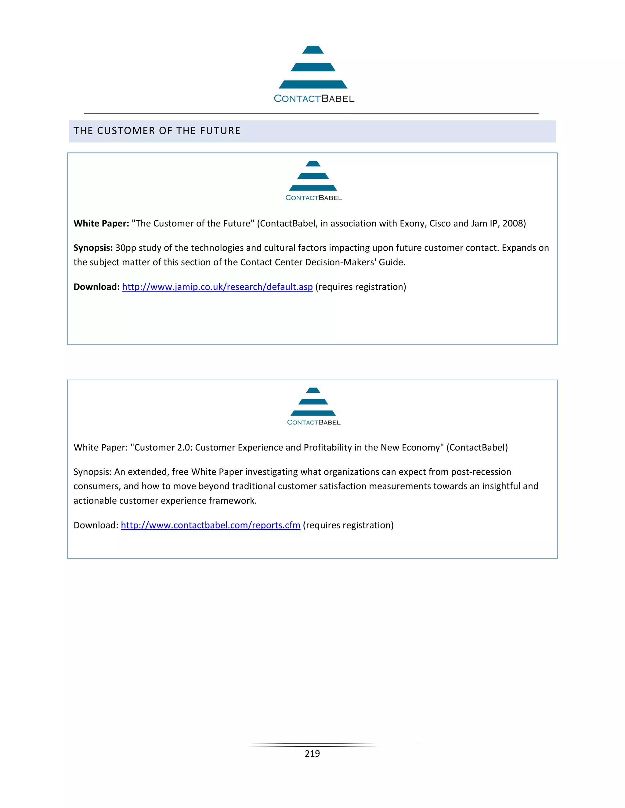 THE CUSTOMER OF THE FUTURE




White Paper: The Customer of the Future (ContactBabel, in association with Exony, Cisco and Jam IP, 2008)

Synopsis: 30pp study of the technologies and cultural factors impacting upon future customer contact. Expands on
the subject matter of this section of the Contact Center Decision-Makers' Guide.

Download: http://www.jamip.co.uk/research/default.asp (requires registration)




White Paper: Customer 2.0: Customer Experience and Profitability in the New Economy (ContactBabel)

Synopsis: An extended, free White Paper investigating what organizations can expect from post-recession
consumers, and how to move beyond traditional customer satisfaction measurements towards an insightful and
actionable customer experience framework.

Download: http://www.contactbabel.com/reports.cfm (requires registration)




                                                      219
 