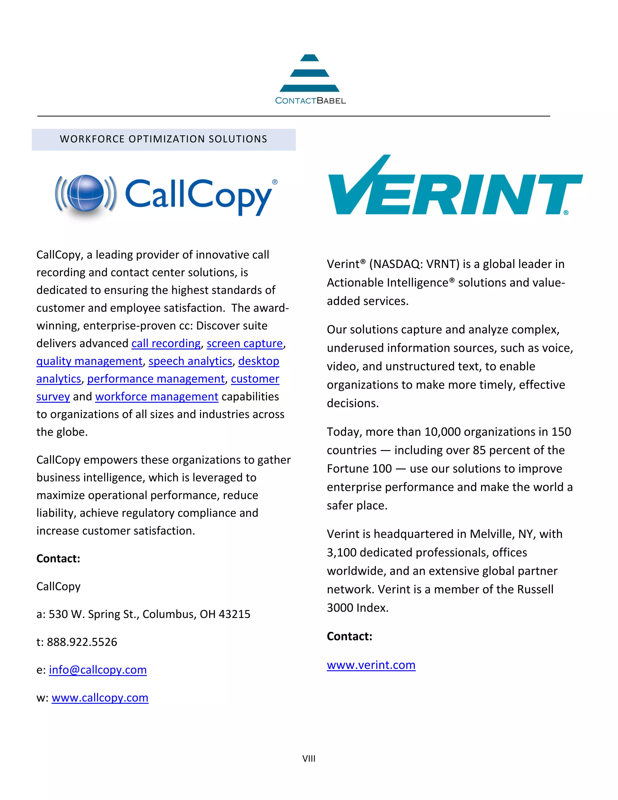 WORKFORCE OPTIMIZATION SOLUTIONS




CallCopy, a leading provider of innovative call
                                                             Verint® (NASDAQ: VRNT) is a global leader in
recording and contact center solutions, is
                                                             Actionable Intelligence® solutions and value-
dedicated to ensuring the highest standards of
                                                             added services.
customer and employee satisfaction. The award-
winning, enterprise-proven cc: Discover suite                Our solutions capture and analyze complex,
delivers advanced call recording, screen capture,            underused information sources, such as voice,
quality management, speech analytics, desktop                video, and unstructured text, to enable
analytics, performance management, customer                  organizations to make more timely, effective
survey and workforce management capabilities
                                                             decisions.
to organizations of all sizes and industries across
the globe.                                                   Today, more than 10,000 organizations in 150
                                                             countries — including over 85 percent of the
CallCopy empowers these organizations to gather
                                                             Fortune 100 — use our solutions to improve
business intelligence, which is leveraged to
                                                             enterprise performance and make the world a
maximize operational performance, reduce
                                                             safer place.
liability, achieve regulatory compliance and
increase customer satisfaction.                              Verint is headquartered in Melville, NY, with
Contact:                                                     3,100 dedicated professionals, offices
                                                             worldwide, and an extensive global partner
CallCopy                                                     network. Verint is a member of the Russell
a: 530 W. Spring St., Columbus, OH 43215                     3000 Index.

t: 888.922.5526                                              Contact:

e: info@callcopy.com                                         www.verint.com

w: www.callcopy.com



                                                      VIII
 