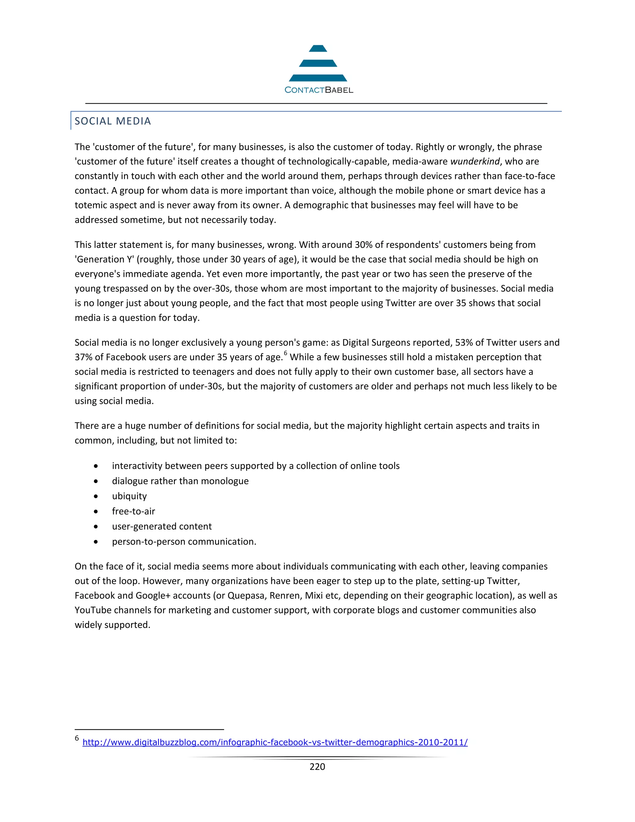SOCIAL MEDIA

The 'customer of the future', for many businesses, is also the customer of today. Rightly or wrongly, the phrase
'customer of the future' itself creates a thought of technologically-capable, media-aware wunderkind, who are
constantly in touch with each other and the world around them, perhaps through devices rather than face-to-face
contact. A group for whom data is more important than voice, although the mobile phone or smart device has a
totemic aspect and is never away from its owner. A demographic that businesses may feel will have to be
addressed sometime, but not necessarily today.

This latter statement is, for many businesses, wrong. With around 30% of respondents' customers being from
'Generation Y' (roughly, those under 30 years of age), it would be the case that social media should be high on
everyone's immediate agenda. Yet even more importantly, the past year or two has seen the preserve of the
young trespassed on by the over-30s, those whom are most important to the majority of businesses. Social media
is no longer just about young people, and the fact that most people using Twitter are over 35 shows that social
media is a question for today.

Social media is no longer exclusively a young person's game: as Digital Surgeons reported, 53% of Twitter users and
                                                  6
37% of Facebook users are under 35 years of age. While a few businesses still hold a mistaken perception that
social media is restricted to teenagers and does not fully apply to their own customer base, all sectors have a
significant proportion of under-30s, but the majority of customers are older and perhaps not much less likely to be
using social media.

There are a huge number of definitions for social media, but the majority highlight certain aspects and traits in
common, including, but not limited to:

      •   interactivity between peers supported by a collection of online tools
      •   dialogue rather than monologue
      •   ubiquity
      •   free-to-air
      •   user-generated content
      •   person-to-person communication.

On the face of it, social media seems more about individuals communicating with each other, leaving companies
out of the loop. However, many organizations have been eager to step up to the plate, setting-up Twitter,
Facebook and Google+ accounts (or Quepasa, Renren, Mixi etc, depending on their geographic location), as well as
YouTube channels for marketing and customer support, with corporate blogs and customer communities also
widely supported.




6
    http://www.digitalbuzzblog.com/infographic-facebook-vs-twitter-demographics-2010-2011/

                                                         220
 