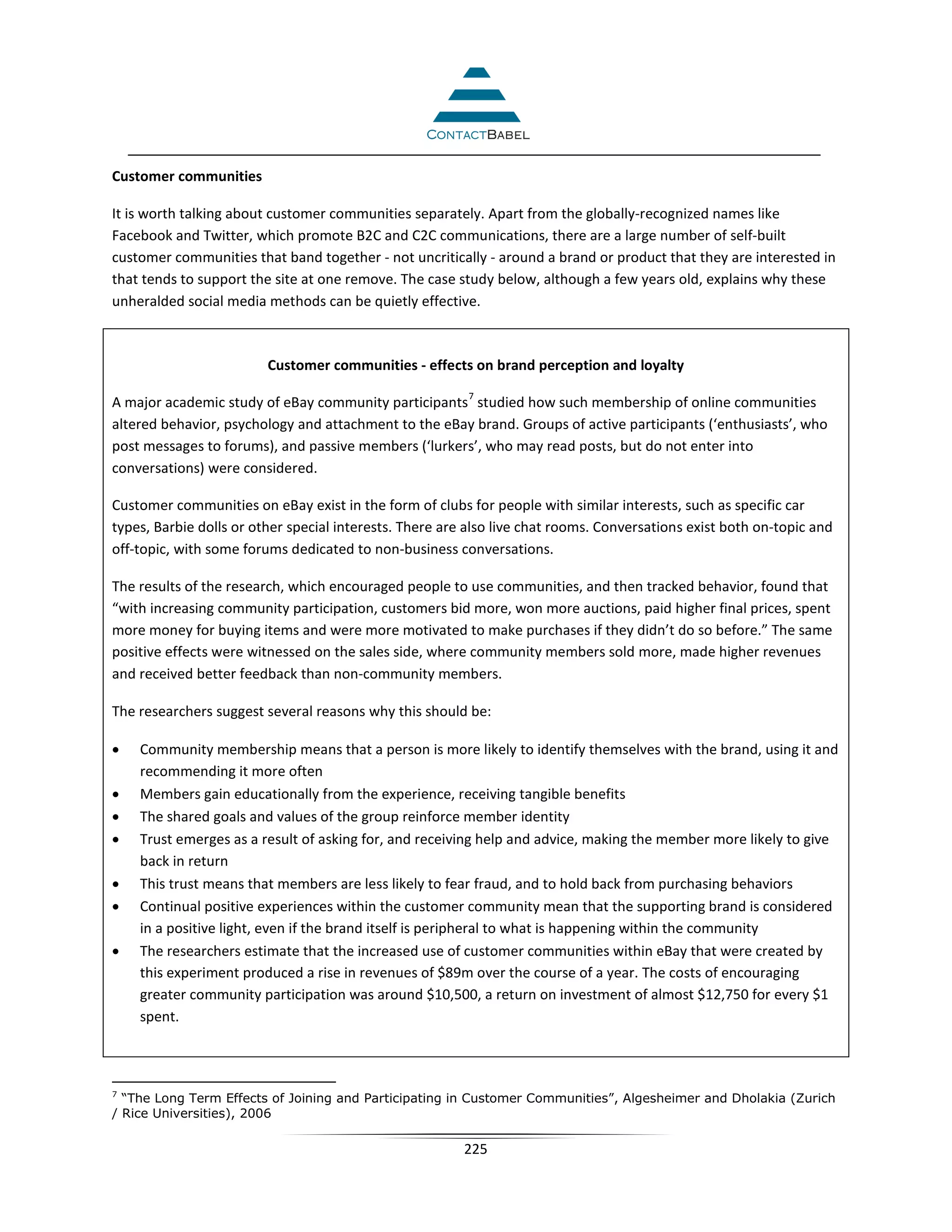 Customer communities

It is worth talking about customer communities separately. Apart from the globally-recognized names like
Facebook and Twitter, which promote B2C and C2C communications, there are a large number of self-built
customer communities that band together - not uncritically - around a brand or product that they are interested in
that tends to support the site at one remove. The case study below, although a few years old, explains why these
unheralded social media methods can be quietly effective.



                         Customer communities - effects on brand perception and loyalty
                                                         7
A major academic study of eBay community participants studied how such membership of online communities
altered behavior, psychology and attachment to the eBay brand. Groups of active participants (‘enthusiasts’, who
post messages to forums), and passive members (‘lurkers’, who may read posts, but do not enter into
conversations) were considered.

Customer communities on eBay exist in the form of clubs for people with similar interests, such as specific car
types, Barbie dolls or other special interests. There are also live chat rooms. Conversations exist both on-topic and
off-topic, with some forums dedicated to non-business conversations.

The results of the research, which encouraged people to use communities, and then tracked behavior, found that
“with increasing community participation, customers bid more, won more auctions, paid higher final prices, spent
more money for buying items and were more motivated to make purchases if they didn’t do so before.” The same
positive effects were witnessed on the sales side, where community members sold more, made higher revenues
and received better feedback than non-community members.

The researchers suggest several reasons why this should be:

•   Community membership means that a person is more likely to identify themselves with the brand, using it and
    recommending it more often
•   Members gain educationally from the experience, receiving tangible benefits
•   The shared goals and values of the group reinforce member identity
•   Trust emerges as a result of asking for, and receiving help and advice, making the member more likely to give
    back in return
•   This trust means that members are less likely to fear fraud, and to hold back from purchasing behaviors
•   Continual positive experiences within the customer community mean that the supporting brand is considered
    in a positive light, even if the brand itself is peripheral to what is happening within the community
•   The researchers estimate that the increased use of customer communities within eBay that were created by
    this experiment produced a rise in revenues of $89m over the course of a year. The costs of encouraging
    greater community participation was around $10,500, a return on investment of almost $12,750 for every $1
    spent.



7
  “The Long Term Effects of Joining and Participating in Customer Communities”, Algesheimer and Dholakia (Zurich
/ Rice Universities), 2006

                                                         225
 