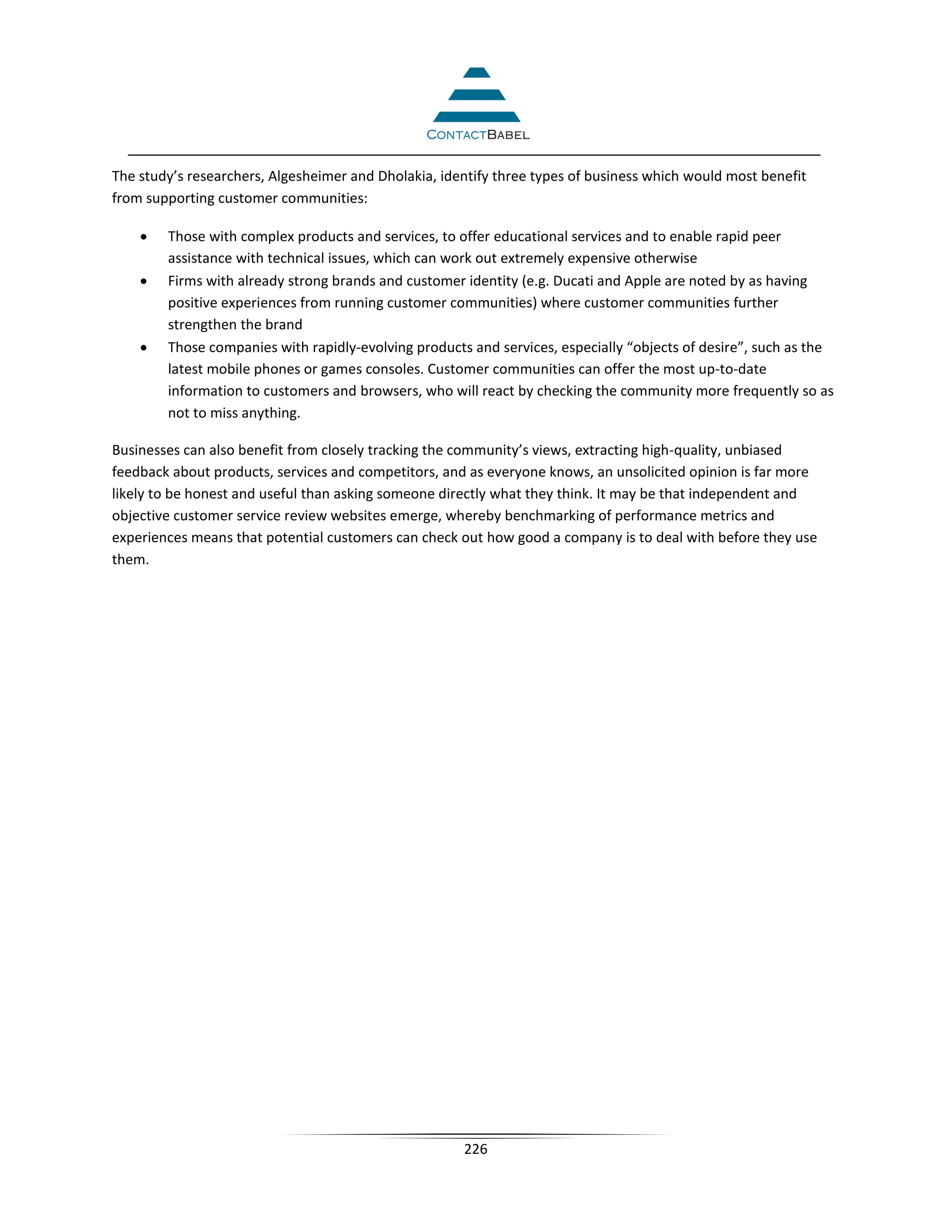 The study’s researchers, Algesheimer and Dholakia, identify three types of business which would most benefit
from supporting customer communities:

    •   Those with complex products and services, to offer educational services and to enable rapid peer
        assistance with technical issues, which can work out extremely expensive otherwise
    •   Firms with already strong brands and customer identity (e.g. Ducati and Apple are noted by as having
        positive experiences from running customer communities) where customer communities further
        strengthen the brand
    •   Those companies with rapidly-evolving products and services, especially “objects of desire”, such as the
        latest mobile phones or games consoles. Customer communities can offer the most up-to-date
        information to customers and browsers, who will react by checking the community more frequently so as
        not to miss anything.

Businesses can also benefit from closely tracking the community’s views, extracting high-quality, unbiased
feedback about products, services and competitors, and as everyone knows, an unsolicited opinion is far more
likely to be honest and useful than asking someone directly what they think. It may be that independent and
objective customer service review websites emerge, whereby benchmarking of performance metrics and
experiences means that potential customers can check out how good a company is to deal with before they use
them.




                                                      226
 