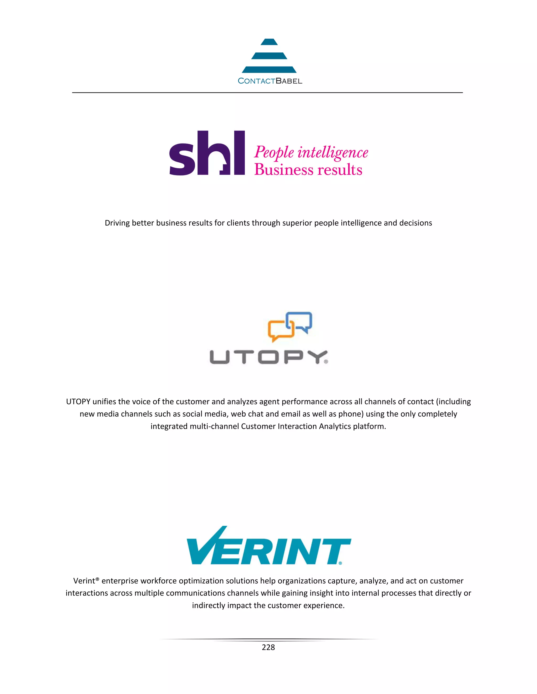Driving better business results for clients through superior people intelligence and decisions




UTOPY unifies the voice of the customer and analyzes agent performance across all channels of contact (including
   new media channels such as social media, web chat and email as well as phone) using the only completely
                       integrated multi-channel Customer Interaction Analytics platform.




  Verint® enterprise workforce optimization solutions help organizations capture, analyze, and act on customer
interactions across multiple communications channels while gaining insight into internal processes that directly or
                                  indirectly impact the customer experience.



                                                        228
 