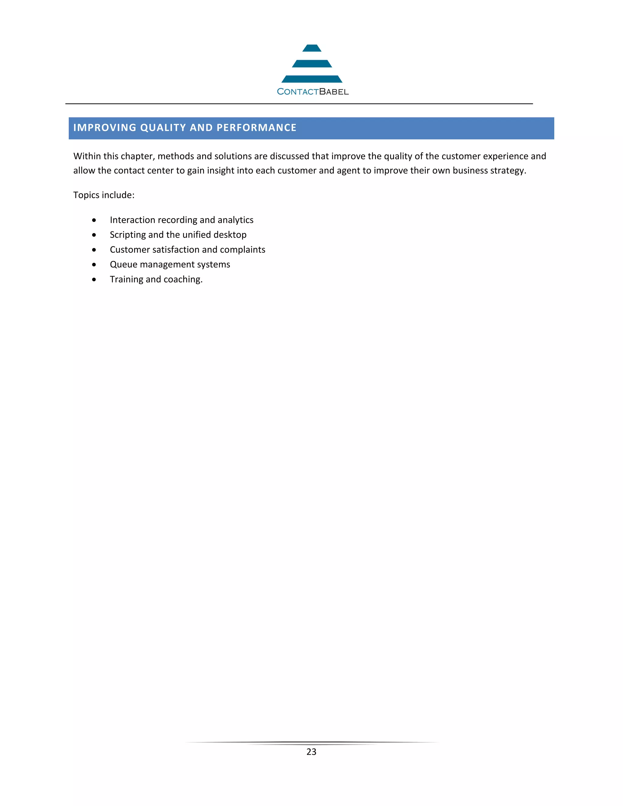 IMPROVING QUALITY AND PERFORMANCE

Within this chapter, methods and solutions are discussed that improve the quality of the customer experience and
allow the contact center to gain insight into each customer and agent to improve their own business strategy.

Topics include:

    •   Interaction recording and analytics
    •   Scripting and the unified desktop
    •   Customer satisfaction and complaints
    •   Queue management systems
    •   Training and coaching.




                                                       23
 