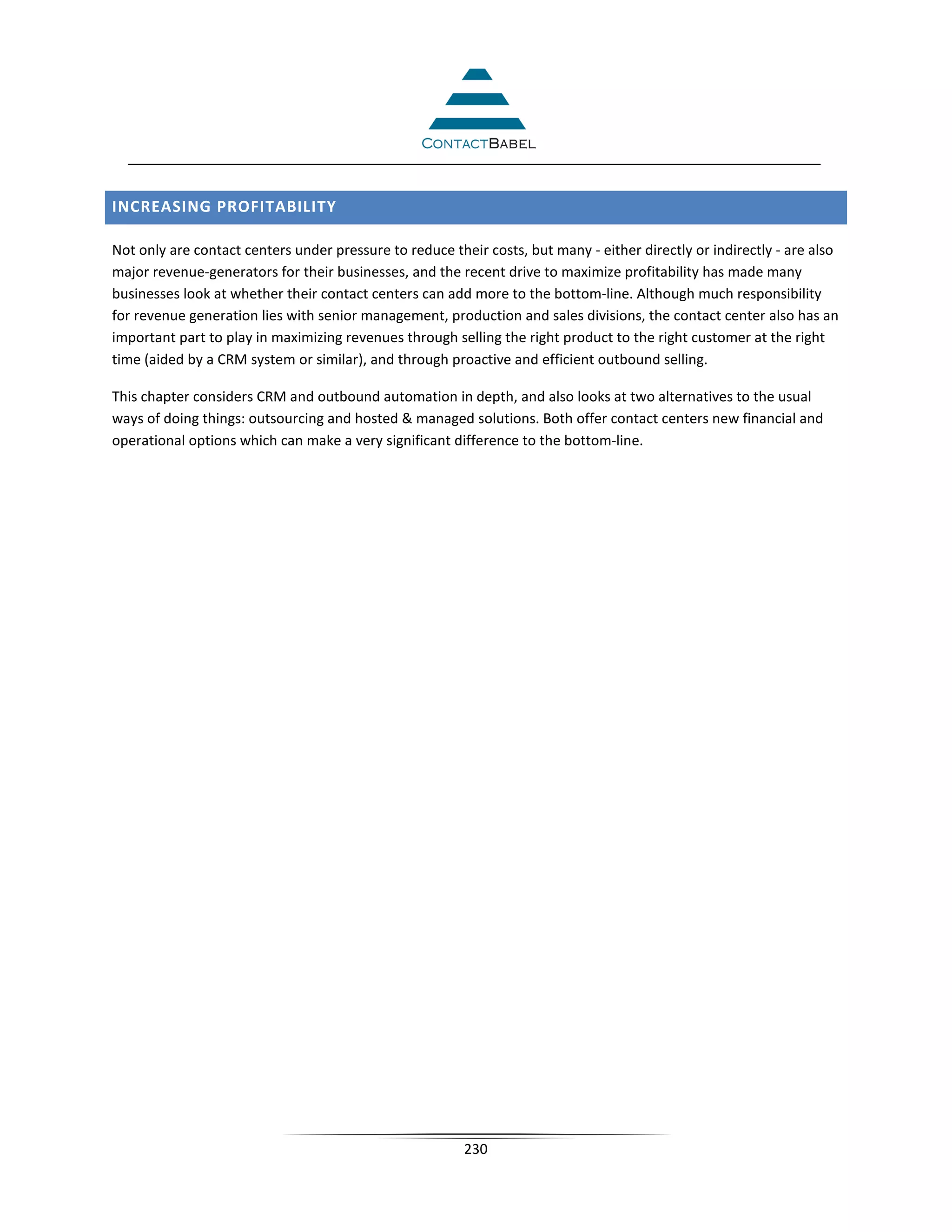 INCREASING PROFITABILITY

Not only are contact centers under pressure to reduce their costs, but many - either directly or indirectly - are also
major revenue-generators for their businesses, and the recent drive to maximize profitability has made many
businesses look at whether their contact centers can add more to the bottom-line. Although much responsibility
for revenue generation lies with senior management, production and sales divisions, the contact center also has an
important part to play in maximizing revenues through selling the right product to the right customer at the right
time (aided by a CRM system or similar), and through proactive and efficient outbound selling.

This chapter considers CRM and outbound automation in depth, and also looks at two alternatives to the usual
ways of doing things: outsourcing and hosted  managed solutions. Both offer contact centers new financial and
operational options which can make a very significant difference to the bottom-line.




                                                         230
 